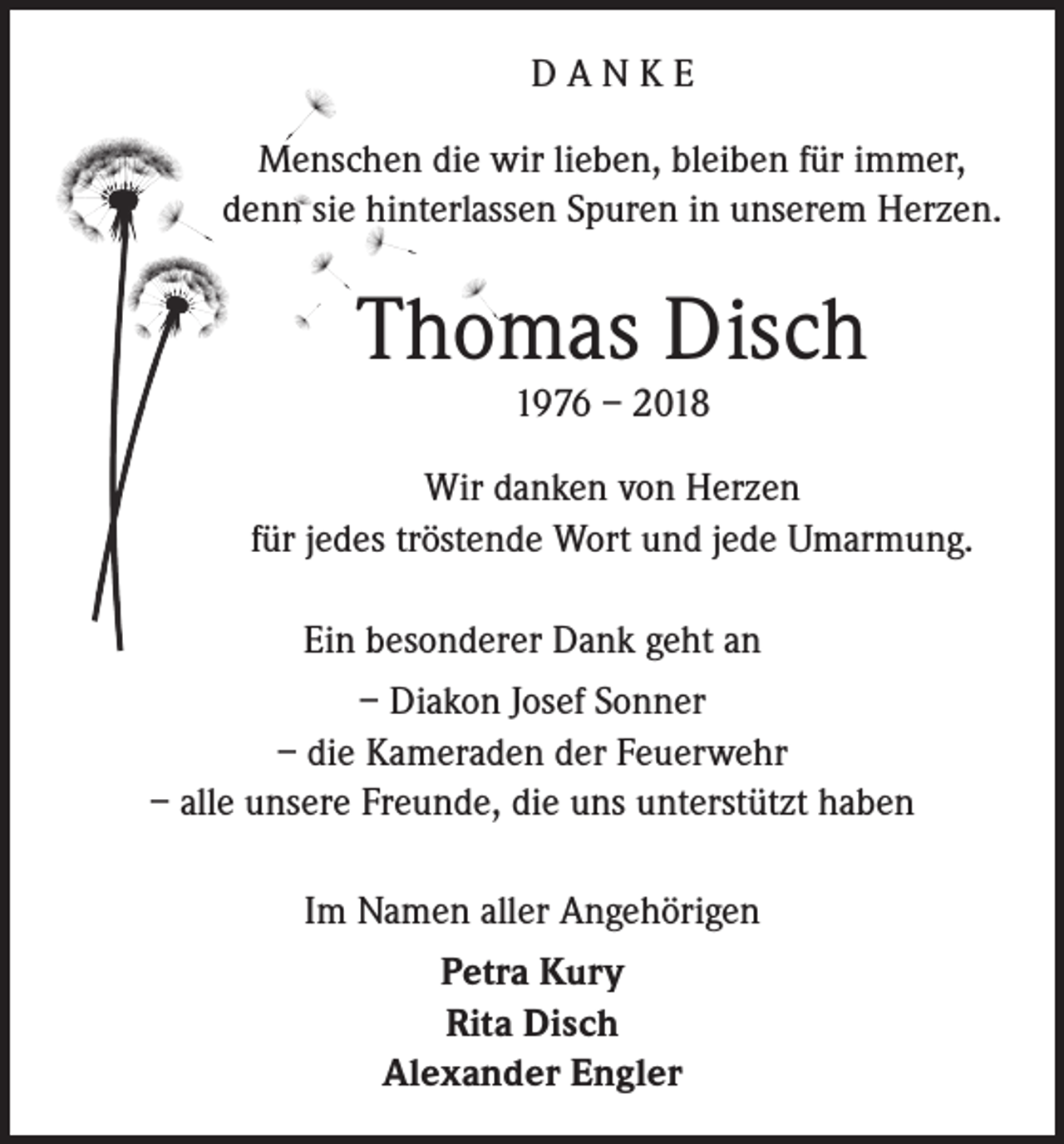 <p>DANKE<br />Menschen die wir lieben, bleiben für immer,<br />denn sie hinterlassen Spuren in unserem Herzen.</p><p>Thomas Disch<br />1976 – 2018</p><p>Wir danken von Herzen<br />für jedes tröstende Wort und jede Umarmung.<br />Ein besonderer Dank geht an<br />– Diakon Josef Sonner<br />– die Kameraden der Feuerwehr<br />– alle unsere Freunde, die uns unterstützt haben<br />Im Namen aller Angehörigen<br />Petra Kury<br />Rita Disch<br />Alexander Engler</p>