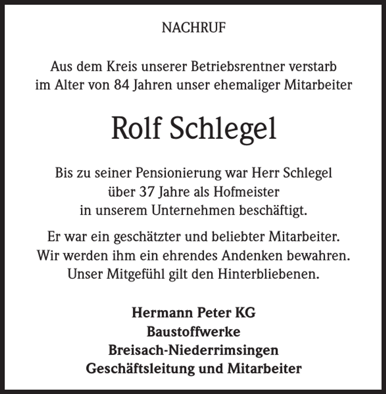 <p>NACHRUF<br />Aus dem Kreis unserer Betriebsrentner verstarb<br />im Alter von 84 Jahren unser ehemaliger Mitarbeiter</p><p>Rolf Schlegel<br />Bis zu seiner Pensionierung war Herr Schlegel<br />über 37 Jahre als Hofmeister<br />in unserem Unternehmen beschäftigt.<br />Er war ein geschätzter und beliebter Mitarbeiter.<br />Wir werden ihm ein ehrendes Andenken bewahren.<br />Unser Mitgefühl gilt den Hinterbliebenen.<br />Hermann Peter KG<br />Baustoffwerke<br />Breisach-Niederrimsingen<br />Geschäftsleitung und Mitarbeiter</p>