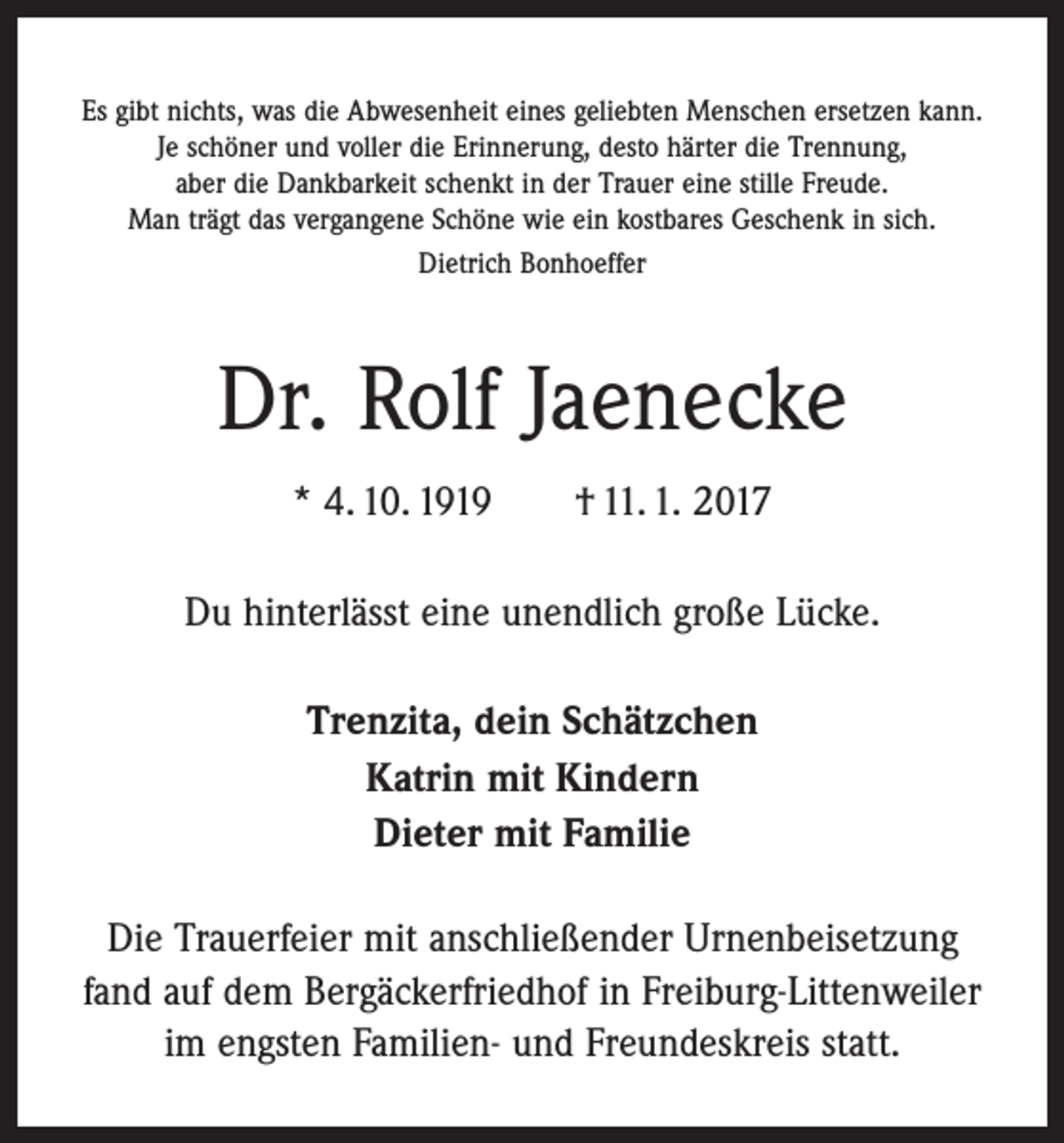 <p>Es gibt nichts, was die Abwesenheit eines geliebten Menschen ersetzen kann.<br />Je schöner und voller die Erinnerung, desto härter die Trennung,<br />aber die Dankbarkeit schenkt in der Trauer eine stille Freude.<br />Man trägt das vergangene Schöne wie ein kostbares Geschenk in sich.<br />Dietrich Bonhoeffer</p><p>Dr. Rolf Jaenecke<br />* 4. 10. 1919 † 11. 1. 2017<br />Du hinterlässt eine unendlich große Lücke.<br />Trenzita, dein Schätzchen<br />Katrin mit Kindern<br />Dieter mit Familie<br />Die Trauerfeier mit anschließender Urnenbeisetzung<br />fand auf dem Bergäcker­friedhof in Freiburg-Littenweiler<br />im engsten Familien- und Freundeskreis statt.</p>