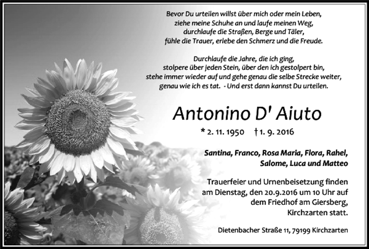 <p>Bevor Du urteilen willst über mich oder mein Leben,<br />ziehe meine Schuhe an und laufe meinen Weg,<br />durchlaufe die Straßen, Berge und Täler,<br />fühle die Trauer, erlebe den Schmerz und die Freude.<br />Durchlaufe die Jahre, die ich ging,<br />stolpere über jeden Stein, über den ich gestolpert bin,<br />stehe immer wieder auf und gehe genau die selbe Strecke weiter,<br />genau wie ich es tat. - Und erst dann kannst Du urteilen.</p><p>Antonino D' Aiuto<br />* 2. 11. 1950</p><p>† 1. 9. 2016</p><p>Santina, Franco, Rosa Maria, Flora, Rahel,<br />Salome, Luca und Matteo<br />Trauerfeier und Urnenbeisetzung finden<br />am Dienstag, den 20.9.2016 um 10 Uhr auf<br />dem Friedhof am Giersberg,<br />Kirchzarten statt.<br />Dietenbacher Straße 11, 79199 Kirchzarten</p>