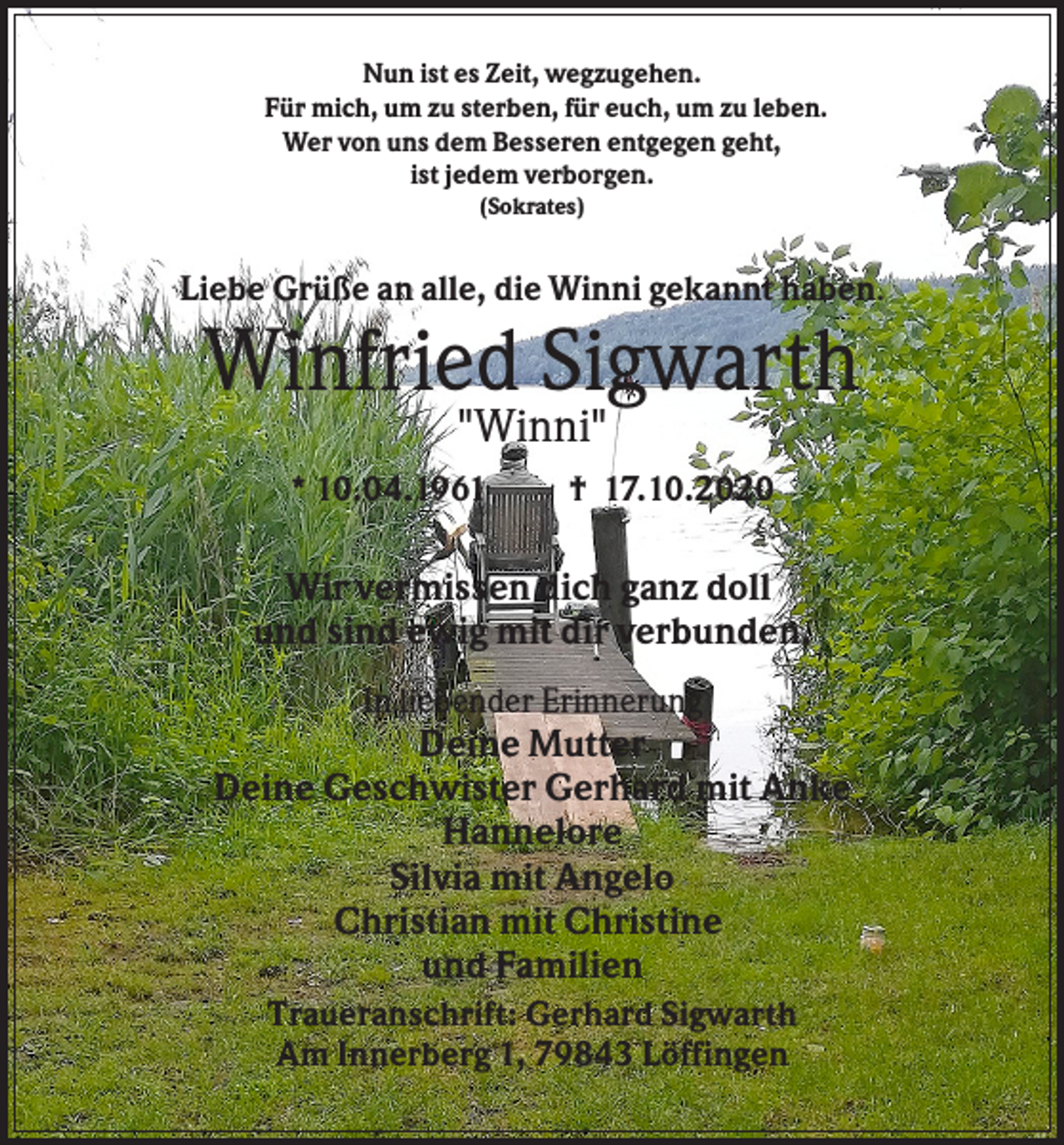 <p>Nun ist es Zeit, wegzugehen.<br />Für mich, um zu sterben, für euch, um zu leben.<br />Wer von uns dem Besseren entgegen geht,<br />ist jedem verborgen.<br />(Sokrates)</p><p>Liebe Grüße an alle, die Winni gekannt haben.</p><p>Winfried Sigwarth<br />"Winni"<br />* 10.04.1961</p><p>† 17.10.2020</p><p>Wir vermissen dich ganz doll<br />und sind ewig mit dir verbunden.<br />In liebender Erinnerung</p><p>Deine Mutter<br />Deine Geschwister Gerhard mit Anke<br />Hannelore<br />Silvia mit Angelo<br />Christian mit Christine<br />und Familien<br />Traueranschrift: Gerhard Sigwarth<br />Am Innerberg 1, 79843 Löffingen</p>