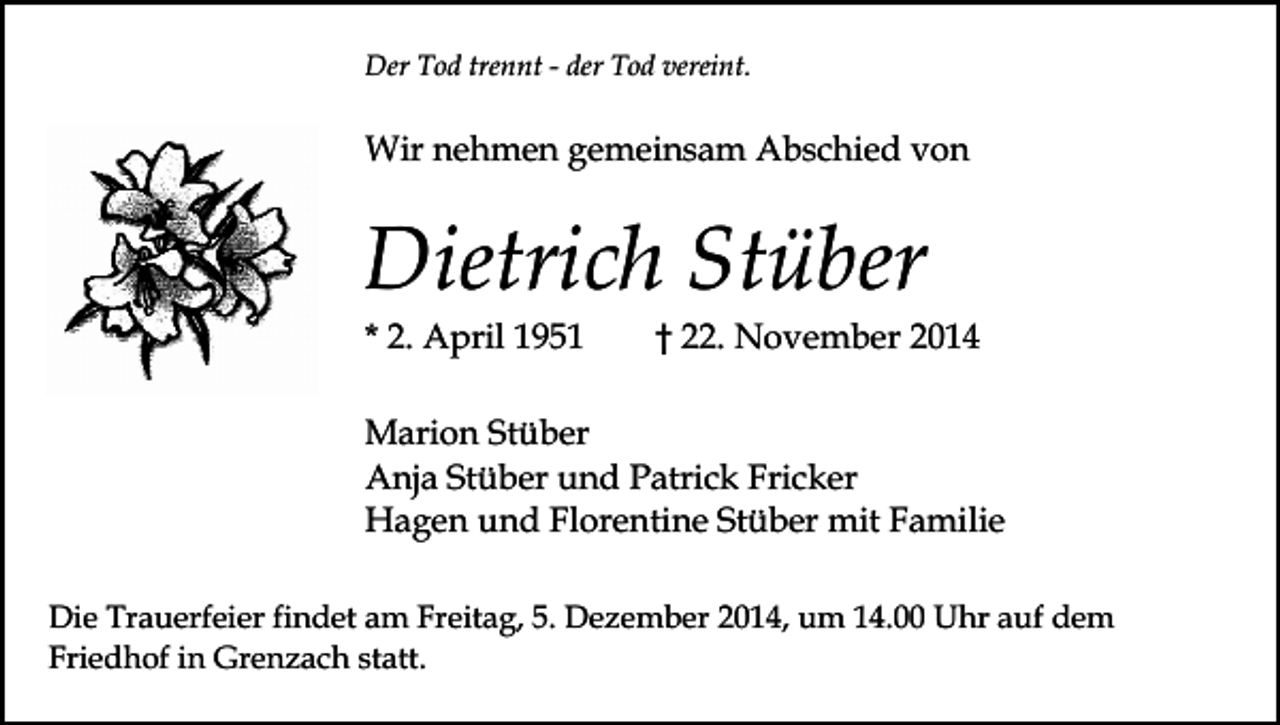 <p>Der Tod trennt - der Tod vereint.</p><p>Wir nehmen gemeinsam Abschied von</p><p>Dietrich Stüber<br />* 2. April 1951</p><p>† 22. November 2014</p><p>Marion Stüber<br />Anja Stüber und Patrick Fricker<br />Hagen und Florentine Stüber mit Familie<br />Die Trauerfeier findet am Freitag, 5. Dezember 2014, um 14.00 Uhr auf dem<br />Friedhof in Grenzach statt.</p>