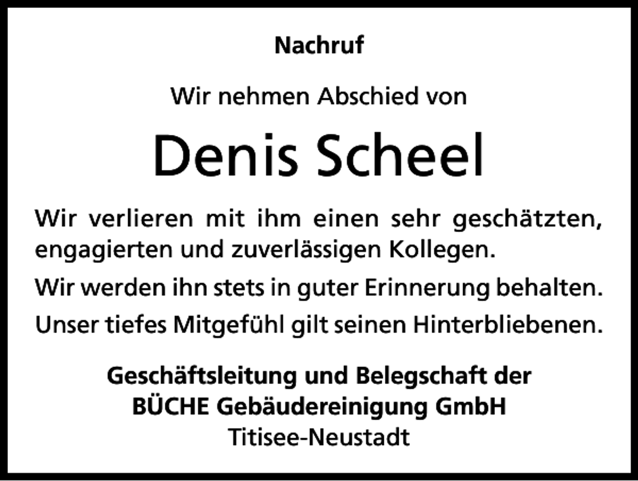 <p>Nachruf<br />Wir nehmen Abschied von</p><p>Denis Scheel<br />Wir verlieren mit ihm einen sehr geschätzten,<br />engagierten und zuverlässigen Kollegen.<br />Wir werden ihn stets in guter Erinnerung behalten.<br />Unser tiefes Mitgefühl gilt seinen Hinterbliebenen.<br />Geschäftsleitung und Belegschaft der<br />BÜCHE Gebäudereinigung GmbH<br />Titisee-Neustadt</p>