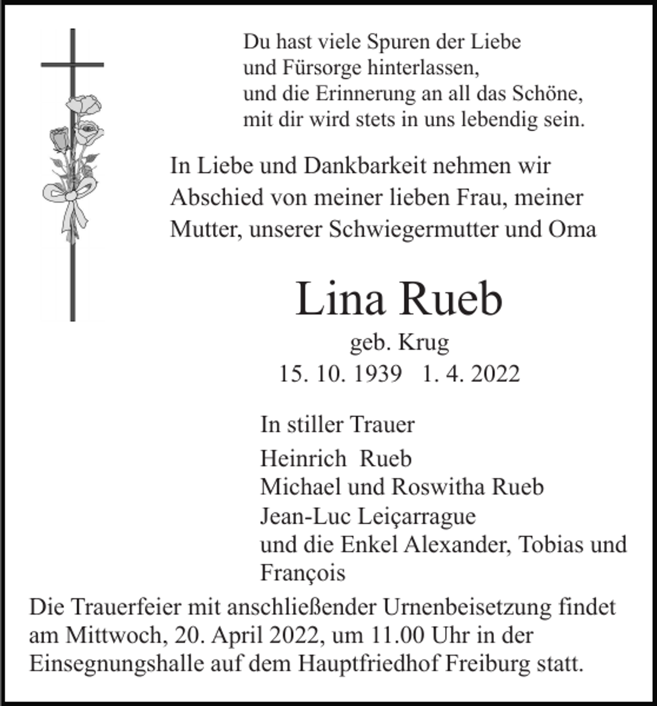 <p>Du hast viele Spuren der Liebe<br />und Fürsorge hinterlassen,<br />und die Erinnerung an all das Schöne,<br />mit dir wird stets in uns lebendig sein.</p><p>In Liebe und Dankbarkeit nehmen wir<br />Abschied von meiner lieben Frau, meiner<br />Mutter, unserer Schwiegermutter und Oma</p><p>Lina Rueb<br />geb. Krug<br />15. 10. 1939 1. 4. 2022<br />In stiller Trauer<br />Heinrich Rueb<br />Michael und Roswitha Rueb<br />Jean-Luc Leiçarrague<br />und die Enkel Alexander, Tobias und<br />François<br />Die Trauerfeier mit anschließender Urnenbeisetzung findet<br />am Mittwoch, 20. April 2022, um 11.00 Uhr in der<br />Einsegnungshalle auf dem Hauptfriedhof Freiburg statt.</p>