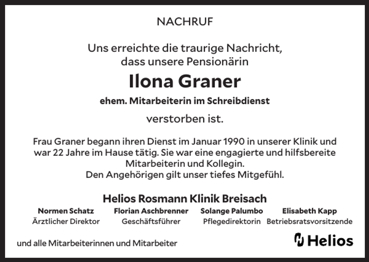 <p>NACHRUF<br />Uns erreichte die traurige Nachricht,<br />dass unsere Pensionärin</p><p>Ilona Graner</p><p>ehem. Mitarbeiterin im Schreibdienst</p><p>verstorben ist.<br />Frau Graner begann ihren Dienst im Januar 1990 in unserer Klinik und<br />war 22 Jahre im Hause tätig. Sie war eine engagierte und hilfsbereite<br />Mitarbeiterin und Kollegin.<br />Den Angehörigen gilt unser tiefes Mitgefühl.</p><p>Helios Rosmann Klinik Breisach<br />Normen Schatz<br />Ärztlicher Direktor</p><p>Florian Aschbrenner<br />Geschäftsführer</p><p>und alle Mitarbeiterinnen und Mitarbeiter</p><p>Solange Palumbo<br />Elisabeth Kapp<br />Pflegedirektorin Betriebsratsvorsitzende</p>