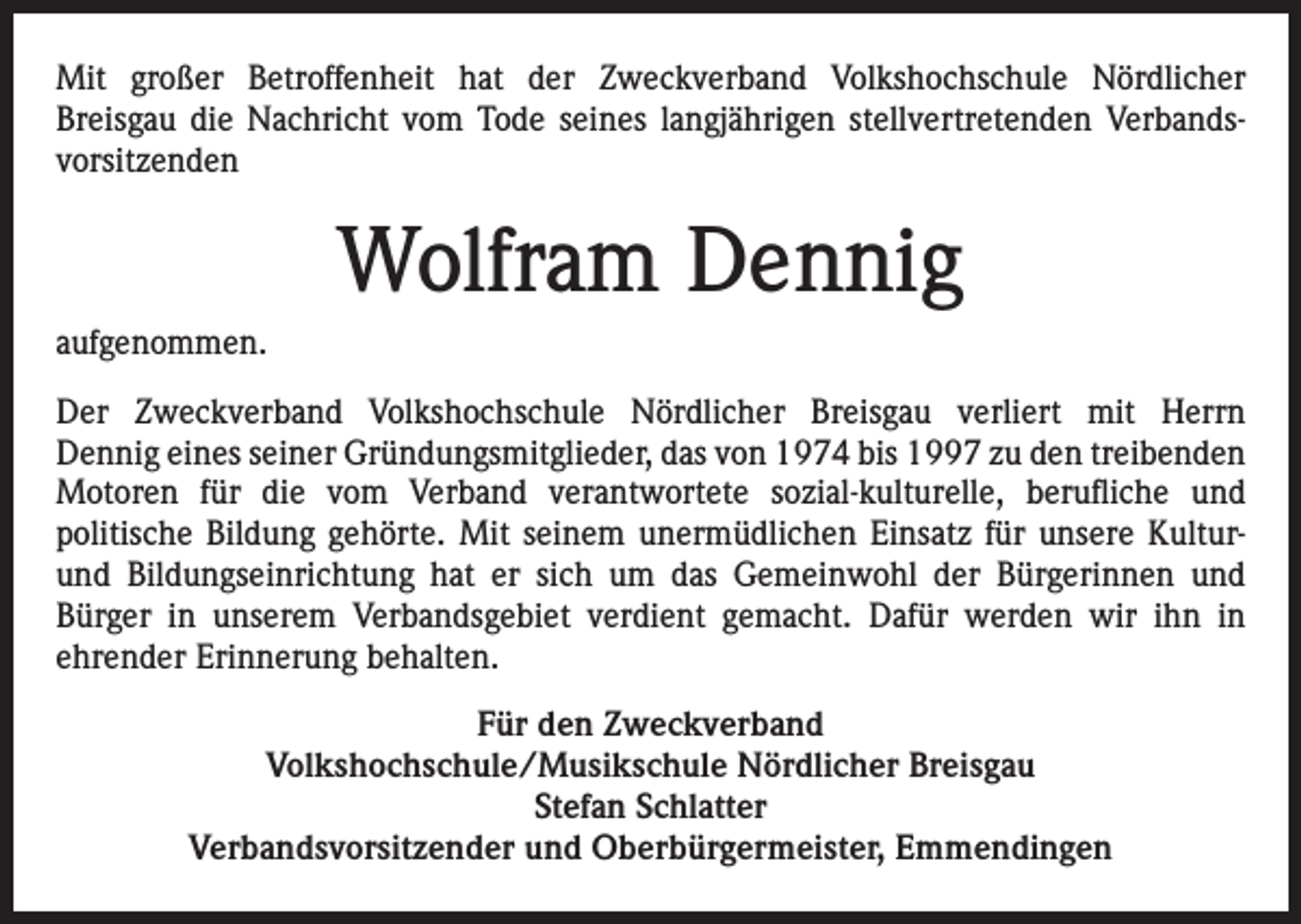 <p>Mit großer Betroffenheit hat der Zweckverband Volkshochschule Nördlicher<br />Breisgau die Nachricht vom Tode seines langjährigen stellvertretenden Verbandsvorsitzenden</p><p>Wolfram Dennig<br />aufgenommen.<br />Der Zweckverband Volkshochschule Nördlicher Breisgau verliert mit Herrn<br />Dennig eines seiner Gründungsmitglieder, das von 1974 bis 1997 zu den treibenden<br />Motoren für die vom Verband verantwortete sozial-kulturelle, berufliche und<br />politische Bildung gehörte. Mit seinem unermüdlichen Einsatz für unsere Kulturund Bildungseinrichtung hat er sich um das Gemeinwohl der Bürgerinnen und<br />Bürger in unserem Verbandsgebiet verdient gemacht. Dafür werden wir ihn in<br />ehrender Erinnerung behalten.<br />Für den Zweckverband<br />Volkshochschule/Musikschule Nördlicher Breisgau<br />Stefan Schlatter<br />Verbandsvorsitzender und Oberbürgermeister, Emmendingen</p>