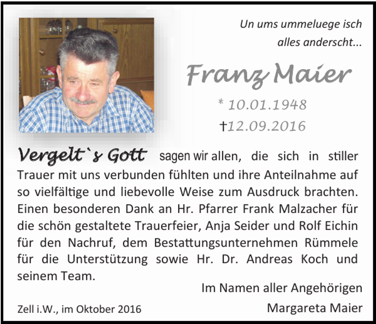 <p>Un ums ummeluege isch<br />alles anderscht...</p><p>Franz Maier<br />* 10.01.1948<br />12.09.2016</p><p>Vergelt`s Gott sagen wir allen, die sich in stiller<br />Trauer mit uns verbunden fühlten und ihre Anteilnahme auf<br />so vielfältige und liebevolle Weise zum Ausdruck brachten.<br />Einen besonderen Dank an Hr. Pfarrer Frank Malzacher für<br />die schön gestaltete Trauerfeier, Anja Seider und Rolf Eichin<br />für den Nachruf, dem Bestattungsunternehmen Rümmele<br />für die Unterstützung sowie Hr. Dr. Andreas Koch und<br />seinem Team.<br />Im Namen aller Angehörigen<br />Margareta Maier<br />Zell i.W., im Oktober 2016</p>