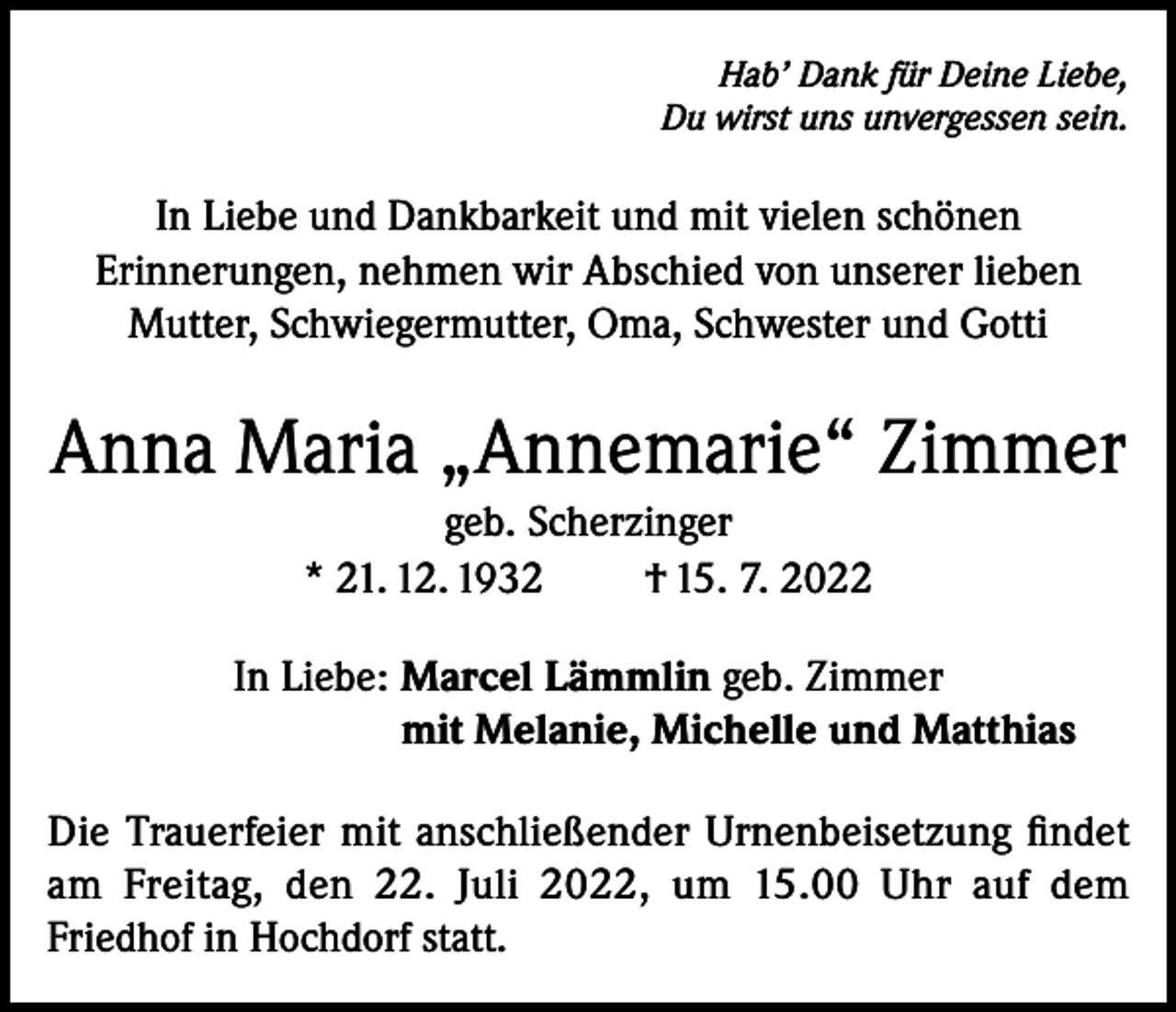 <p>Hab’ Dank für Deine Liebe,<br />Du wirst uns unvergessen sein.</p><p>In Liebe und Dankbarkeit und mit vielen schönen<br />Erinnerungen, nehmen wir Abschied von unserer lieben<br />Mutter, Schwiegermutter, Oma, Schwester und Gotti</p><p>Anna Maria „Annemarie“ Zimmer<br />geb. Scherzinger<br />* 21. 12. 1932<br />† 15. 7. 2022<br />In Liebe: Marcel Lämmlin geb. Zimmer<br />mit Melanie, Michelle und Matthias<br />Die Trauerfeier mit anschließender Urnenbeisetzung findet<br />am Freitag, den 22. Juli 2022, um 15.00 Uhr auf dem<br />Friedhof in Hochdorf statt.</p>