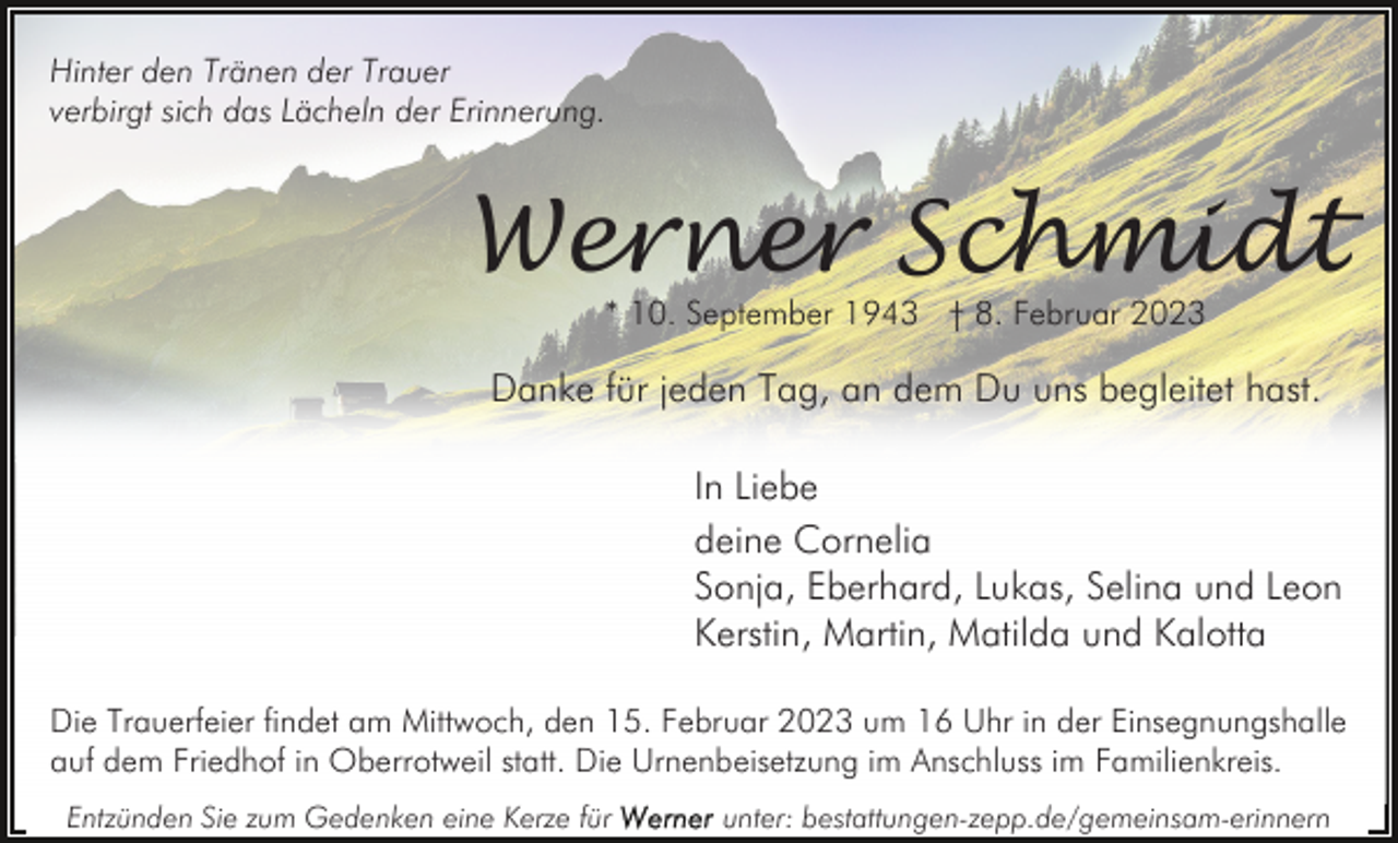 <p>Hinter den Tränen der Trauer<br />verbirgt sich das Lächeln der Erinnerung.</p><p>Werner Schmidt<br />* 10. September 1943 † 8. Februar 2023</p><p>Danke für jeden Tag, an dem Du uns begleitet hast.<br />In Liebe<br />deine Cornelia<br />Sonja, Eberhard, Lukas, Selina und Leon<br />Kerstin, Martin, Matilda und Kalotta<br />Die Trauerfeier findet am Mittwoch, den 15. Februar 2023 um 16 Uhr in der Einsegnungshalle<br />auf dem Friedhof in Oberrotweil statt. Die Urnenbeisetzung im Anschluss im Familienkreis.<br />Entzünden Sie zum Gedenken eine Kerze für</p><p>unter: bestattungen-zepp.de/gemeinsam-erinnern</p>