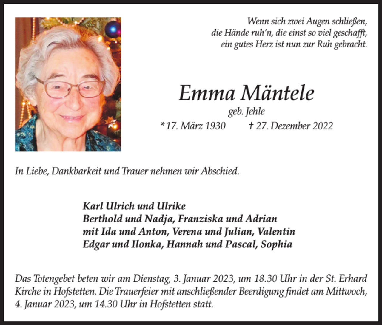 <p>Wenn sich zwei Augen schließen,<br />die Hände ruh’n, die einst so viel geschafft,<br />ein gutes Herz ist nun zur Ruh gebracht.</p><p>Emma Mäntele<br />* 17. März 1930</p><p>geb. Jehle<br />† 27. Dezember 2022</p><p>In Liebe, Dankbarkeit und Trauer nehmen wir Abschied.<br />Karl Ulrich und Ulrike<br />Berthold und Nadja, Franziska und Adrian<br />mit Ida und Anton, Verena und Julian, Valentin<br />Edgar und Ilonka, Hannah und Pascal, Sophia<br />Das Totengebet beten wir am Dienstag, 3. Januar 2023, um 18.30 Uhr in der St. Erhard<br />Kirche in Hofstetten. Die Trauerfeier mit anschließender Beerdigung findet am Mittwoch,<br />4. Januar 2023, um 14.30 Uhr in Hofstetten statt.</p>