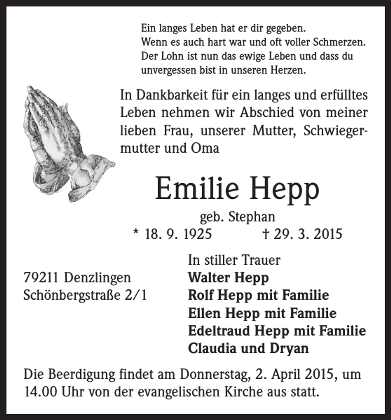 <p>Ein langes Leben hat er dir gegeben.<br />Wenn es auch hart war und oft voller Schmerzen.<br />Der Lohn ist nun das ewige Leben und dass du<br />unvergessen bist in unseren Herzen.</p><p>In Dankbarkeit für ein langes und erfülltes<br />Leben nehmen wir Abschied von meiner<br />lieben Frau, unserer Mutter, Schwieger­<br />mutter und Oma</p><p>Emilie Hepp</p><p>geb. Stephan<br />* 18. 9. 1925 † 29. 3. 2015</p><p>79211 Denzlingen<br />Schönbergstraße 2/1</p><p>In stiller Trauer<br />Walter Hepp<br />Rolf Hepp mit Familie<br />Ellen Hepp mit Familie<br />Edeltraud Hepp mit Familie<br />Claudia und Dryan</p><p>Die Beerdigung findet am Donnerstag, 2. April 2015, um<br />14.00 Uhr von der evangelischen Kirche aus statt.</p>