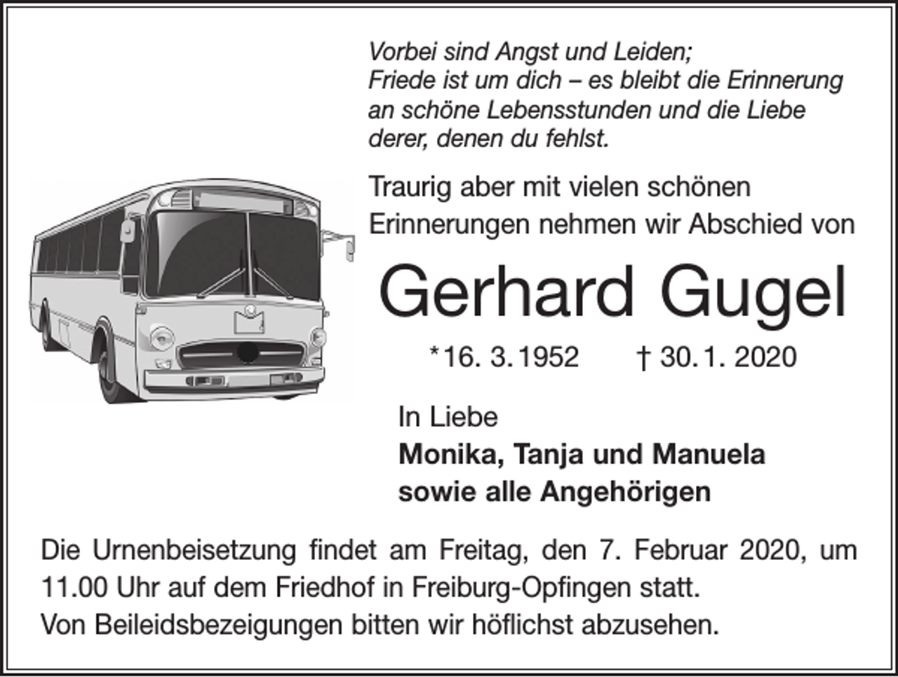 <p>Vorbei sind Angst und Leiden;<br />Friede ist um dich – es bleibt die Erinnerung<br />an schöne Lebensstunden und die Liebe<br />derer, denen du fehlst.</p><p>Traurig aber mit vielen schönen<br />Erinnerungen nehmen wir Abschied von</p><p>Gerhard Gugel<br />* 16. 3. 1952 † 30. 1. 2020<br />In Liebe<br />Monika, Tanja und Manuela<br />sowie alle Angehörigen<br />Die Urnenbeisetzung findet am Freitag, den 7. Februar 2020, um<br />11.00 Uhr auf dem Friedhof in Freiburg-Opfingen statt.<br />Von Beileidsbezeigungen bitten wir höflichst abzusehen.</p>
