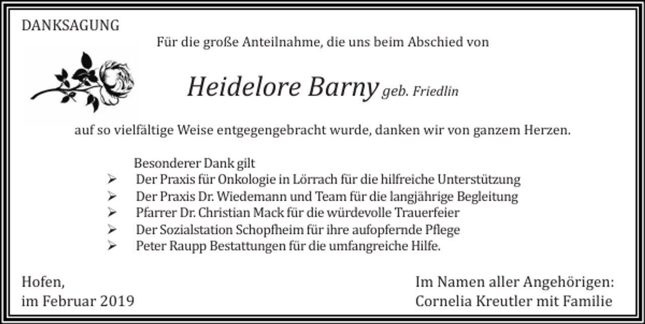 <p>DANKSAGUNG<br />Für die große Anteilnahme, die uns beim Abschied von</p><p>Heidelore Barny geb. Friedlin<br />auf so vielfältige Weise entgegengebracht wurde, danken wir von ganzem Herzen.</p><p>�<br />�<br />�<br />�<br />�</p><p>Besonderer Dank gilt<br />Der Praxis für Onkologie in Lörrach für die hilfreiche Unterstützung<br />Der Praxis Dr. Wiedemann und Team für die langjährige Begleitung<br />Pfarrer Dr. Christian Mack für die würdevolle Trauerfeier<br />Der Sozialstation Schopfheim für ihre aufopfernde Pflege<br />Peter Raupp Bestattungen für die umfangreiche Hilfe.</p><p>Hofen,<br />im Februar 2019</p><p>Im Namen aller Angehörigen:<br />Cornelia Kreutler mit Familie</p>