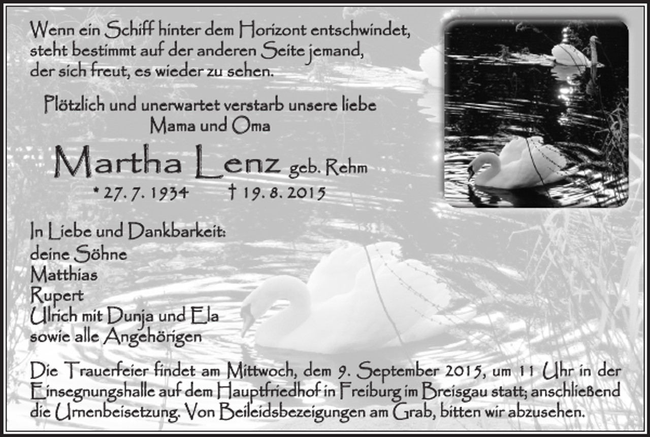 <p>Wenn ein Schiff hinter dem Horizont entschwindet,<br />steht bestimmt auf der anderen Seite jemand,<br />der sich freut, es wieder zu sehen.<br />Plötzlich und unerwartet verstarb unsere liebe<br />Mama und Oma</p><p>Martha Lenz geb. Rehm<br />* 27. 7. 1934 † 19. 8. 2015</p><p>In Liebe und Dankbarkeit:<br />deine Söhne<br />Matthias<br />Rupert<br />Ulrich mit Dunja und Ela<br />sowie alle Angehörigen<br />Die Trauerfeier findet am Mittwoch, dem 9. September 2015, um 11 Uhr in der<br />Einsegnungshalle auf dem Hauptfriedhof in Freiburg im Breisgau statt; anschließend<br />die Urnenbeisetzung. Von Beileidsbezeigungen am Grab, bitten wir abzusehen.</p>