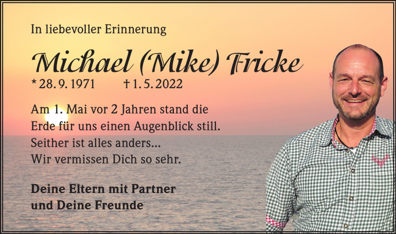 <p>In liebevoller Erinnerung</p><p>Michael (Mike) Fricke<br />* 28. 9. 1971 † 1. 5. 2022</p><p>Am 1. Mai vor 2 Jahren stand die<br />Erde für uns einen Augenblick still.<br />Seither ist alles anders...<br />Wir vermissen Dich so sehr.<br />Deine Eltern mit Partner<br />und Deine Freunde</p>