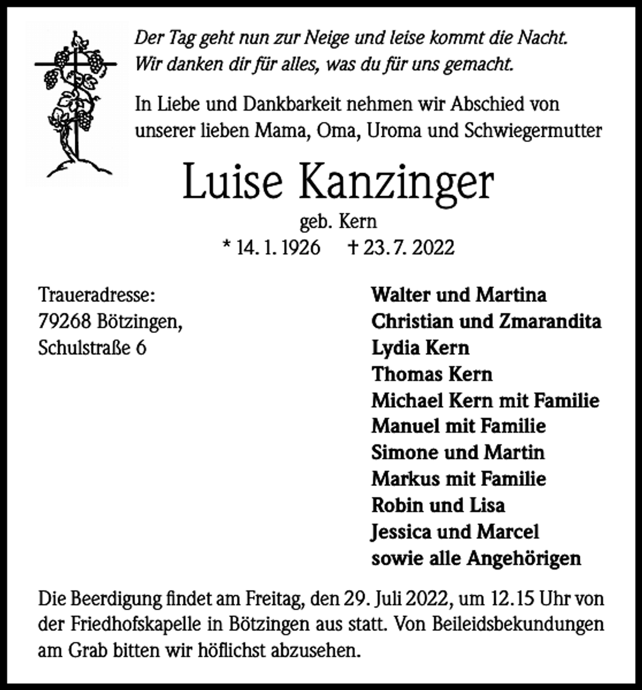 <p>Der Tag geht nun zur Neige und leise kommt die Nacht.<br />Wir danken dir für alles, was du für uns gemacht.</p><p>In Liebe und Dankbarkeit nehmen wir Abschied von<br />unserer lieben Mama, Oma, Uroma und Schwiegermutter</p><p>Luise Kanzinger<br />geb. Kern<br />* 14. 1. 1926 † 23. 7. 2022</p><p>Traueradresse:<br />79268 Bötzingen,<br />Schulstraße 6</p><p>Walter und Martina<br />Christian und Zmarandita<br />Lydia Kern<br />Thomas Kern<br />Michael Kern mit Familie<br />Manuel mit Familie<br />Simone und Martin<br />Markus mit Familie<br />Robin und Lisa<br />Jessica und Marcel<br />sowie alle Angehörigen</p><p>Die Beerdigung findet am Freitag, den 29. Juli 2022, um 12.15 Uhr von<br />der Friedhofskapelle in Bötzingen aus statt. Von Beileidsbekundungen<br />am Grab bitten wir höflichst abzusehen.</p>