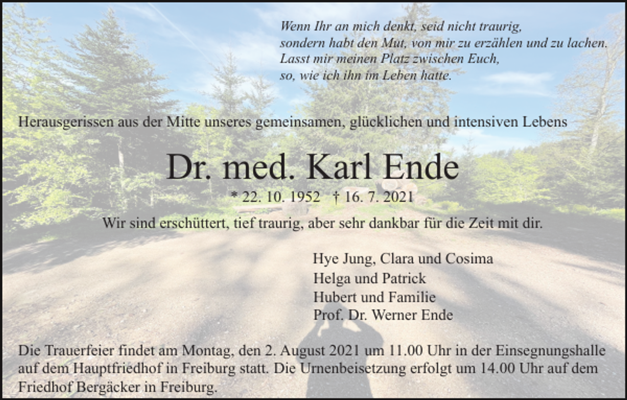 <p>Wenn Ihr an mich denkt, seid nicht traurig,<br />sondern habt den Mut, von mir zu erzählen und zu lachen.<br />Lasst mir meinen Platz zwischen Euch,<br />so, wie ich ihn im Leben hatte.</p><p>Herausgerissen aus der Mitte unseres gemeinsamen, glücklichen und intensiven Lebens</p><p>Dr. med. Karl Ende<br />* 22. 10. 1952 † 16. 7. 2021<br />Wir sind erschüttert, tief traurig, aber sehr dankbar für die Zeit mit dir.<br />Hye Jung, Clara und Cosima<br />Helga und Patrick<br />Hubert und Familie<br />Prof. Dr. Werner Ende<br />Die Trauerfeier findet am Montag, den 2. August 2021 um 11.00 Uhr in der Einsegnungshalle<br />auf dem Hauptfriedhof in Freiburg statt. Die Urnenbeisetzung erfolgt um 14.00 Uhr auf dem<br />Friedhof Bergäcker in Freiburg.</p>