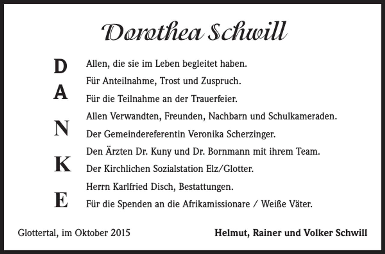 <p>Dorothea Schwill<br />D<br />A</p><p>Allen, die sie im Leben begleitet haben.</p><p>N</p><p>Allen Verwandten, Freunden, Nachbarn und Schulkameraden.</p><p>K</p><p>Den Ärzten Dr. Kuny und Dr. Bornmann mit ihrem Team.</p><p>E</p><p>Herrn Karlfried Disch, Bestattungen.</p><p>Für Anteilnahme, Trost und Zuspruch.<br />Für die Teilnahme an der Trauerfeier.<br />Der Gemeindereferentin Veronika Scherzinger.<br />Der Kirchlichen Sozialstation Elz/Glotter.<br />Für die Spenden an die Afrikamissionare / Weiße Väter.</p><p>Glottertal, im Oktober 2015</p><p>Helmut, Rainer und Volker Schwill</p>