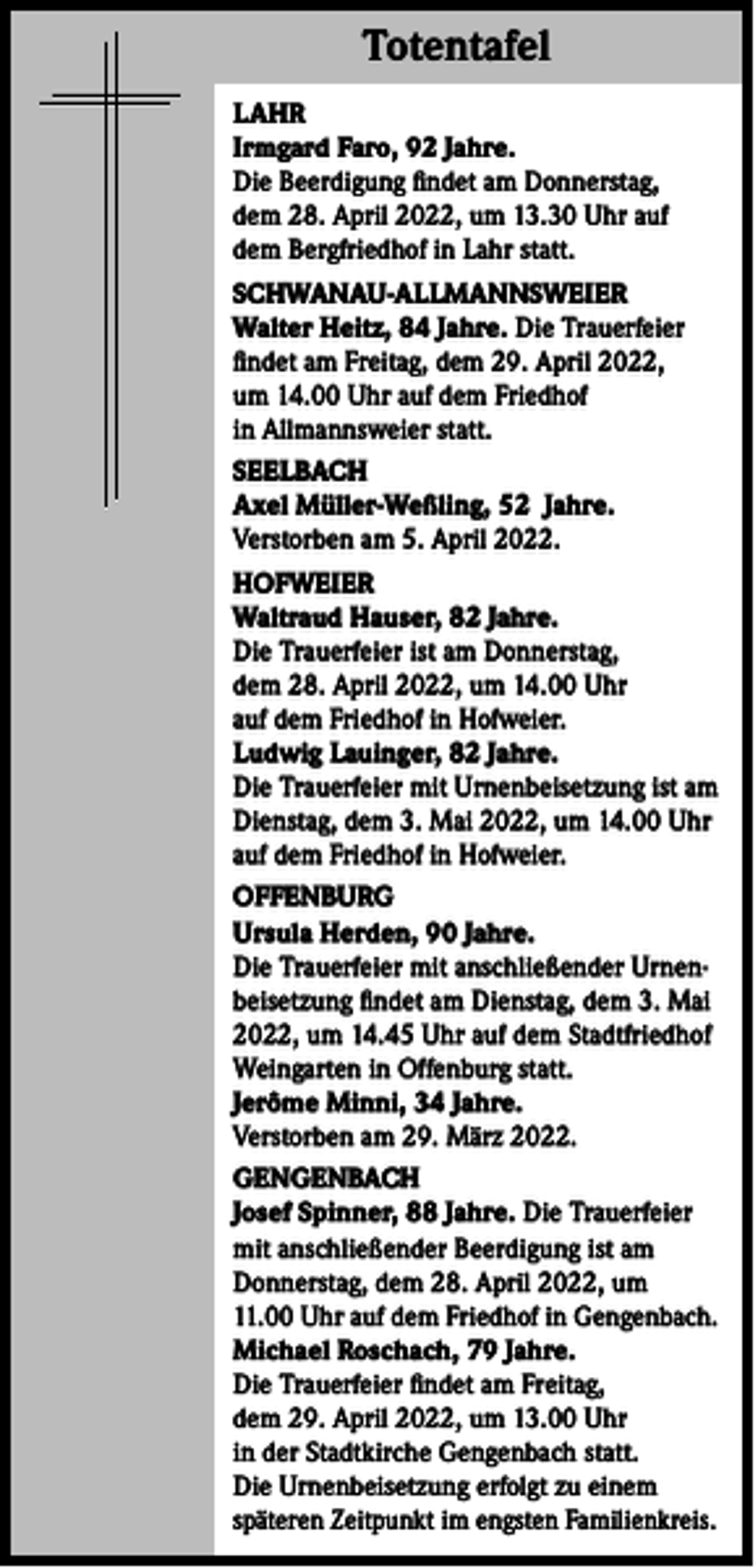 <p>Totentafel<br />Totentafel<br />LAHR<br />Irmgard Faro, 92 Jahre.<br />Die Beerdigung findet am Donnerstag,<br />dem 28. April 2022, um 13.30 Uhr auf<br />dem Bergfriedhof in Lahr statt.<br />SCHWANAU-ALLMANNSWEIER<br />Walter Heitz, 84 Jahre. Die Trauerfeier<br />findet am Freitag, dem 29. April 2022,<br />um 14.00 Uhr auf dem Friedhof<br />in Allmannsweier statt.<br />SEELBACH<br />Axel Müller-Weßling, 52 Jahre.<br />Verstorben am 5. April 2022.<br />HOFWEIER<br />Waltraud Hauser, 82 Jahre.<br />Die Trauerfeier ist am Donnerstag,<br />dem 28. April 2022, um 14.00 Uhr<br />auf dem Friedhof in Hofweier.<br />Ludwig Lauinger, 82 Jahre.<br />Die Trauerfeier mit Urnenbeisetzung ist am<br />Dienstag, dem 3. Mai 2022, um 14.00 Uhr<br />auf dem Friedhof in Hofweier.<br />OFFENBURG<br />Ursula Herden, 90 Jahre.<br />Die Trauerfeier mit anschließender Urnenbeisetzung findet am Dienstag, dem 3. Mai<br />2022, um 14.45 Uhr auf dem Stadtfriedhof<br />Weingarten in Offenburg statt.<br />Jerôme Minni, 34 Jahre.<br />Verstorben am 29. März 2022.<br />GENGENBACH<br />Josef Spinner, 88 Jahre. Die Trauerfeier<br />mit anschließender Beerdigung ist am<br />Donnerstag, dem 28. April 2022, um<br />11.00 Uhr auf dem Friedhof in Gengenbach.<br />Michael Roschach, 79 Jahre.<br />Die Trauerfeier findet am Freitag,<br />dem 29. April 2022, um 13.00 Uhr<br />in der Stadtkirche Gengenbach statt.<br />Die Urnenbeisetzung erfolgt zu einem<br />späteren Zeitpunkt im engsten Familienkreis.</p>