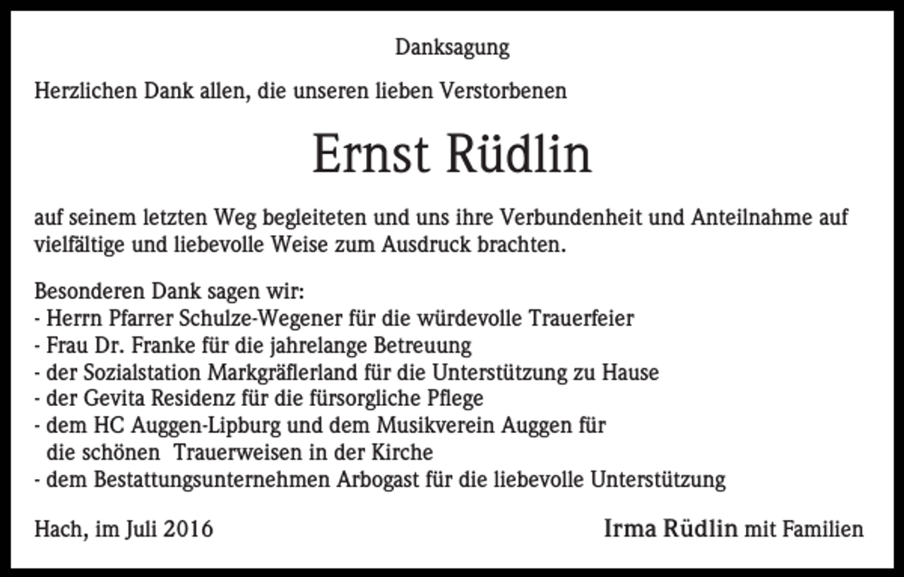 <p>Danksagung<br />Herzlichen Dank allen, die unseren lieben Verstorbenen</p><p>Ernst Rüdlin<br />auf seinem letzten Weg begleiteten und uns ihre Verbundenheit und Anteilnahme auf<br />vielfältige und liebevolle Weise zum Ausdruck brachten.<br />Besonderen Dank sagen wir:<br />- Herrn Pfarrer Schulze-Wegener für die würdevolle Trauerfeier<br />- Frau Dr. Franke für die jahrelange Betreuung<br />- der Sozialstation Markgräflerland für die Unterstützung zu Hause<br />- der Gevita Residenz für die fürsorgliche Pflege<br />- dem HC Auggen-Lipburg und dem Musikverein Auggen für<br />die schönen Trauerweisen in der Kirche<br />- dem Bestattungsunternehmen Arbogast für die liebevolle Unterstützung<br />Hach, im Juli 2016</p><p>Irma Rüdlin mit Familien</p>