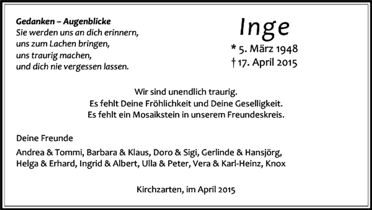 <p>Gedanken – Augenblicke<br />Sie werden uns an dich erinnern,<br />uns zum Lachen bringen,<br />uns traurig machen,<br />und dich nie vergessen lassen.</p><p>Inge</p><p>* 5. März 1948<br />† 17. April 2015</p><p>Wir sind unendlich traurig.<br />Es fehlt Deine Fröhlichkeit und Deine Geselligkeit.<br />Es fehlt ein Mosaikstein in unserem Freundeskreis.<br />Deine Freunde<br />Andrea &amp; Tommi, Barbara &amp; Klaus, Doro &amp; Sigi, Gerlinde &amp; Hansjörg,<br />Helga &amp; Erhard, Ingrid &amp; Albert, Ulla &amp; Peter, Vera &amp; Karl-Heinz, Knox<br />Kirchzarten, im April 2015</p>