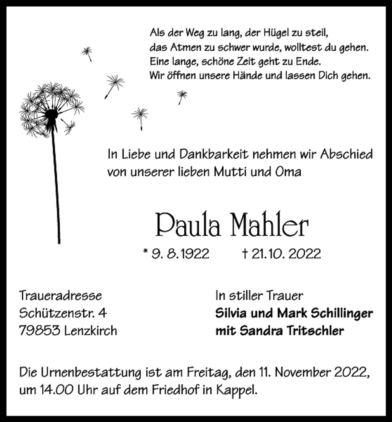 <p>Als der Weg zu lang, der Hügel zu steil,<br />das Atmen zu schwer wurde, wolltest du gehen.<br />Eine lange, schöne Zeit geht zu Ende.<br />Wir öffnen unsere Hände und lassen Dich gehen.</p><p>In Liebe und Dankbarkeit nehmen wir Abschied<br />von unserer lieben Mutti und Oma</p><p>Paula Mahler</p><p>* 9. 8. 1922<br />Traueradresse<br />Schützenstr. 4<br />79853 Lenzkirch</p><p>† 21. 10. 2022</p><p>In stiller Trauer<br />Silvia und Mark Schillinger<br />mit Sandra Tritschler</p><p>Die Urnenbestattung ist am Freitag, den 11. November 2022,<br />um 14.00 Uhr auf dem Friedhof in Kappel.</p>