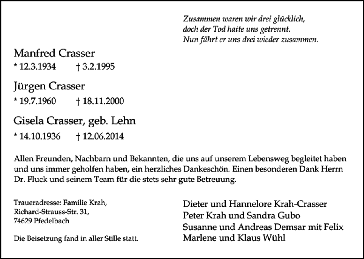 <p>Zusammen waren wir drei glücklich,<br />doch der Tod hatte uns getrennt.<br />Nun führt er uns drei wieder zusammen.</p><p>Manfred Crasser<br />* 12.3.1934</p><p>† 3.2.1995</p><p>Jürgen Crasser<br />* 19.7.1960</p><p>† 18.11.2000</p><p>Gisela Crasser, geb. Lehn<br />* 14.10.1936</p><p>† 12.06.2014</p><p>Allen Freunden, Nachbarn und Bekannten, die uns auf unserem Lebensweg begleitet haben<br />und uns immer geholfen haben, ein herzliches Dankeschön. Einen besonderen Dank Herrn<br />Dr. Fluck und seinem Team für die stets sehr gute Betreuung.<br />Traueradresse: Familie Krah,<br />Richard-Strauss-Str. 31,<br />74629 Pfedelbach<br />Die Beisetzung fand in aller Stille statt.</p><p>Dieter und Hannelore Krah-Crasser<br />Peter Krah und Sandra Gubo<br />Susanne und Andreas Demsar mit Felix<br />Marlene und Klaus Wühl</p>