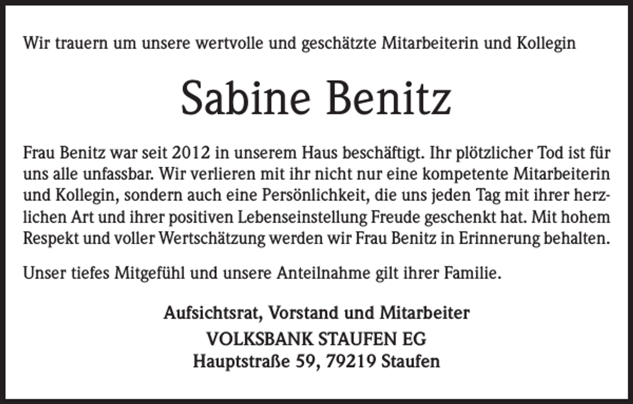 <p>Wir trauern um unsere wertvolle und geschätzte Mitarbeiterin und Kollegin</p><p>Sabine Benitz<br />Frau Benitz war seit 2012 in unserem Haus beschäftigt. Ihr plötzlicher Tod ist für<br />uns alle unfassbar. Wir verlieren mit ihr nicht nur eine kompetente Mitarbeiterin<br />und Kollegin, sondern auch eine Persönlichkeit, die uns jeden Tag mit ihrer herzlichen Art und ihrer positiven Lebenseinstellung Freude geschenkt hat. Mit hohem<br />Respekt und voller Wertschätzung werden wir Frau Benitz in Erinnerung behalten.<br />Unser tiefes Mitgefühl und unsere Anteilnahme gilt ihrer Familie.</p><p>Aufsichtsrat, Vorstand und Mitarbeiter<br />VOLKSBANK STAUFEN EG<br />Hauptstraße 59, 79219 Staufen</p>