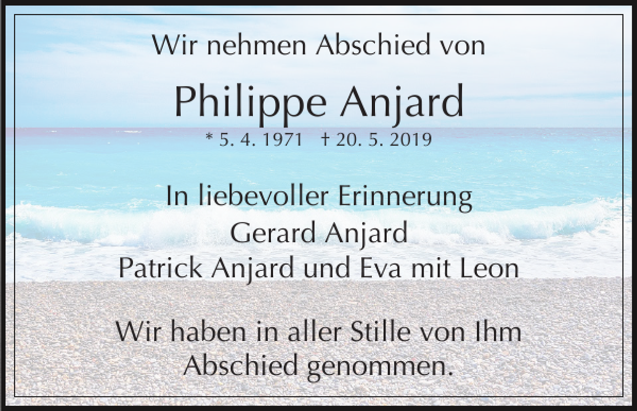 <p>Wir nehmen Abschied von</p><p>Philippe Anjard<br />* 5. 4. 1971 † 20. 5. 2019</p><p>In liebevoller Erinnerung<br />Gerard Anjard<br />Patrick Anjard und Eva mit Leon<br />Wir haben in aller Stille von Ihm<br />Abschied genommen.</p>