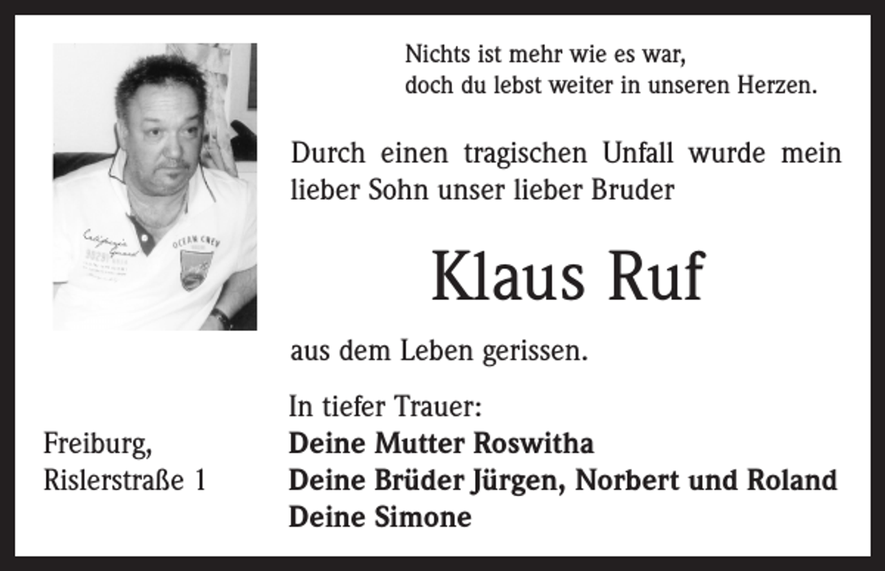 <p>Nichts ist mehr wie es war,<br />doch du lebst weiter in unseren Herzen.</p><p>Durch einen tragischen Unfall wurde mein<br />lieber Sohn unser lieber Bruder</p><p>Klaus Ruf<br />aus dem Leben gerissen.</p><p>Freiburg,<br />Rislerstraße 1</p><p>In tiefer Trauer:<br />Deine Mutter Roswitha<br />Deine Brüder Jürgen, Norbert und Roland<br />Deine Simone</p>