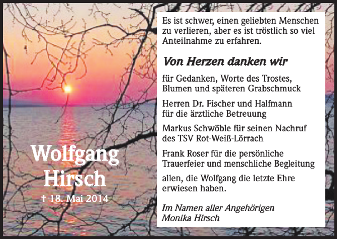 <p>Es ist schwer, einen geliebten Menschen<br />zu verlieren, aber es ist tröstlich so viel<br />Anteilnahme zu erfahren.</p><p>Von Herzen danken wir<br />für Gedanken, Worte des Trostes,<br />Blumen und späteren Grabschmuck<br />Herren Dr. Fischer und Halfmann<br />für die ärztliche Betreuung</p><p>Wolfgang<br />Hirsch<br />† 18. Mai 2014</p><p>Markus Schwöble für seinen Nachruf<br />des TSV Rot-Weiß-Lörrach<br />Frank Roser für die persönliche<br />Trauerfeier und menschliche Begleitung<br />allen, die Wolfgang die letzte Ehre<br />erwiesen haben.<br />Im Namen aller Angehörigen<br />Monika Hirsch</p>