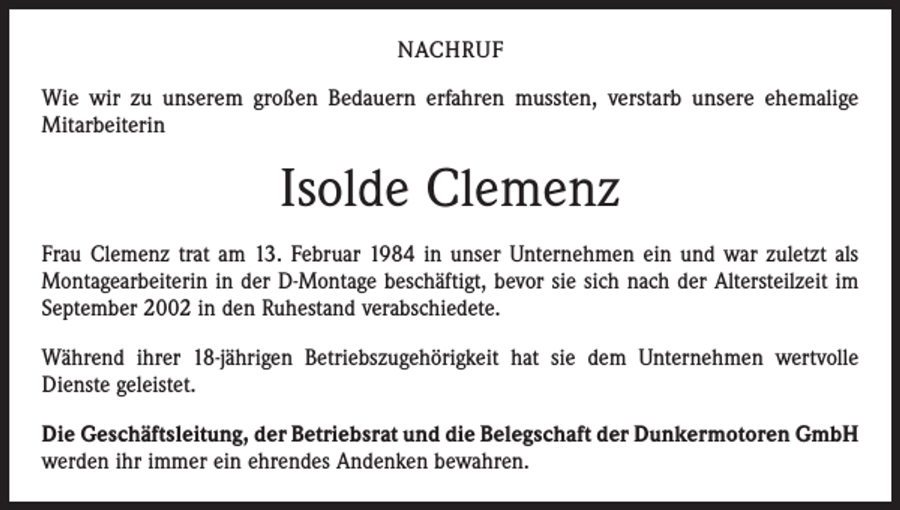 <p>NACHRUF<br />Wie wir zu unserem großen Bedauern erfahren mussten, verstarb unsere ehemalige<br />Mitarbeiterin</p><p>Isolde Clemenz<br />Frau Clemenz trat am 13. Februar 1984 in unser Unternehmen ein und war zuletzt als<br />Montagearbeiterin in der D-Montage beschäftigt, bevor sie sich nach der Altersteilzeit im<br />September 2002 in den Ruhestand verabschiedete.<br />Während ihrer 18-jährigen Betriebszugehörigkeit hat sie dem Unternehmen wertvolle<br />­Dienste geleistet.<br />Die Geschäftsleitung, der Betriebsrat und die Belegschaft der Dunkermotoren GmbH<br />werden ihr immer ein ehrendes Andenken bewahren.</p>