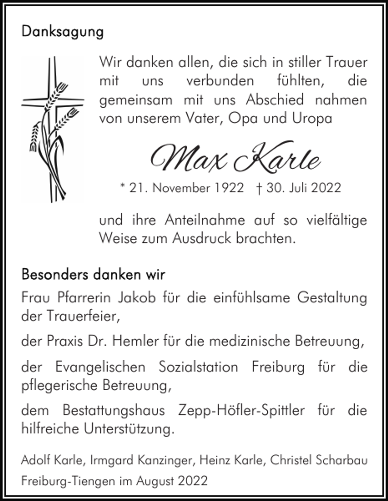 <p>Wir danken allen, die sich in stiller Trauer<br />mit uns verbunden fühlten, die<br />gemeinsam mit uns Abschied nahmen<br />von unserem Vater, Opa und Uropa</p><p>Max Karle</p><p>* 21. November 1922 † 30. Juli 2022</p><p>und ihre Anteilnahme auf so vielfältige<br />Weise zum Ausdruck brachten.</p><p>Frau Pfarrerin Jakob für die einfühlsame Gestaltung<br />der Trauerfeier,<br />der Praxis Dr. Hemler für die medizinische Betreuung,<br />der Evangelischen Sozialstation Freiburg für die<br />pflegerische Betreuung,<br />dem Bestattungshaus Zepp-Höfler-Spittler für die<br />hilfreiche Unterstützung.<br />Adolf Karle, Irmgard Kanzinger, Heinz Karle, Christel Scharbau<br />Freiburg-Tiengen im August 2022</p>
