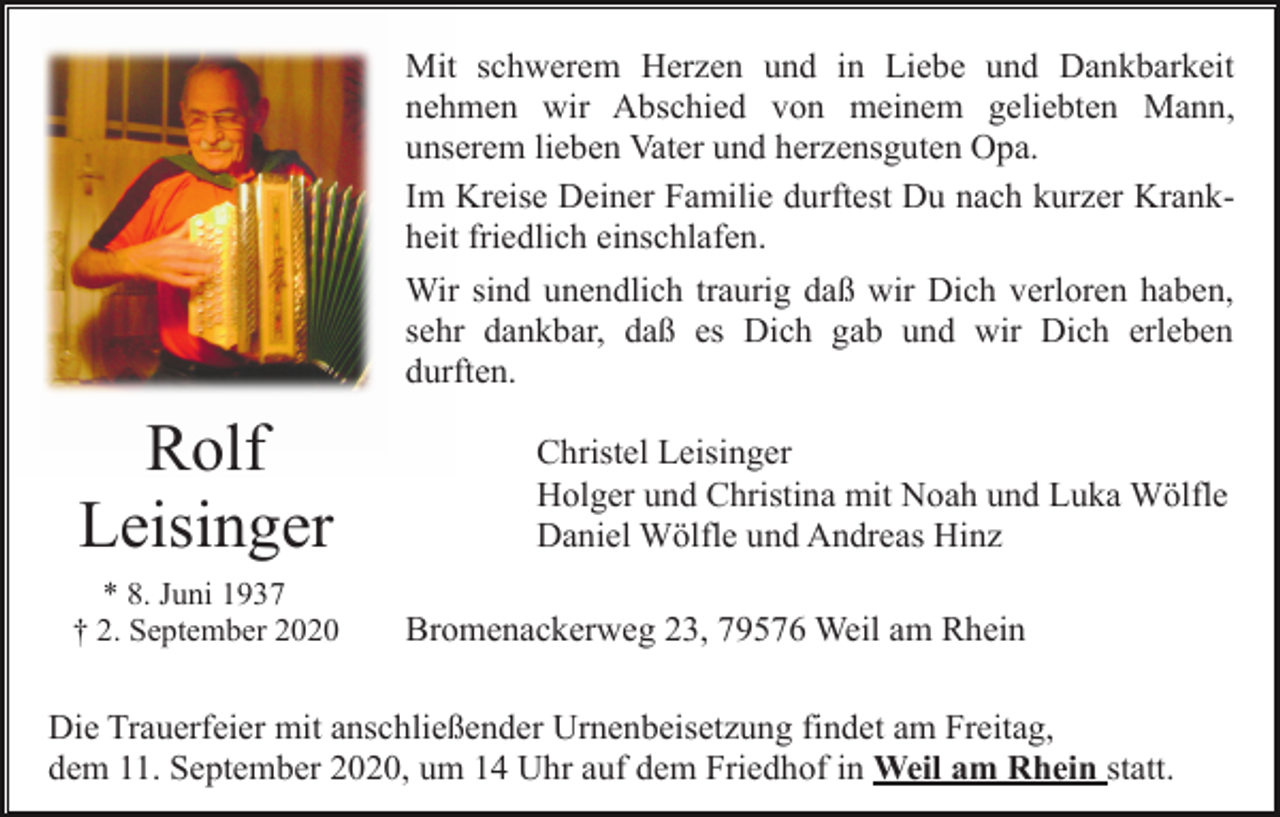 <p>Mit schwerem Herzen und in Liebe und Dankbarkeit<br />nehmen wir Abschied von meinem geliebten Mann,<br />unserem lieben Vater und herzensguten Opa.<br />Im Kreise Deiner Familie durftest Du nach kurzer Krankheit friedlich einschlafen.<br />Wir sind unendlich traurig daß wir Dich verloren haben,<br />sehr dankbar, daß es Dich gab und wir Dich erleben<br />durften.</p><p>Rolf<br />Leisinger<br />* 8. Juni 1937<br />† 2. September 2020</p><p>Christel Leisinger<br />Holger und Christina mit Noah und Luka Wölfle<br />Daniel Wölfle und Andreas Hinz<br />Bromenackerweg 23, 79576 Weil am Rhein</p><p>Die Trauerfeier mit anschließender Urnenbeisetzung findet am Freitag,<br />dem 11. September 2020, um 14 Uhr auf dem Friedhof in Weil am Rhein statt.</p>