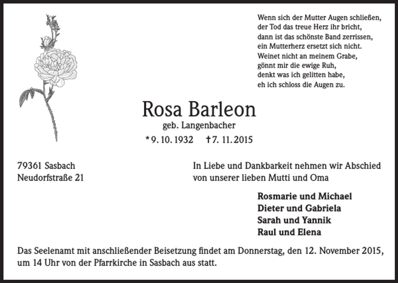 <p>Wenn sich der Mutter Augen schließen,<br />der Tod das treue Herz ihr bricht,<br />dann ist das schönste Band zerrissen,<br />ein Mutterherz ersetzt sich nicht.<br />Weinet nicht an meinem Grabe,<br />gönnt mir die ewige Ruh,<br />denkt was ich gelitten habe,<br />eh ich schloss die Augen zu.</p><p>Rosa Barleon<br />geb. Langenbacher<br />* 9. 10. 1932 = 7. 11. 2015</p><p>79361 Sasbach<br />Neudorfstraße 21</p><p>In Liebe und Dankbarkeit nehmen wir Abschied<br />von unserer lieben Mutti und Oma<br />Rosmarie und Michael<br />Dieter und Gabriela<br />Sarah und Yannik<br />Raul und Elena</p><p>Das Seelenamt mit anschließender Beisetzung findet am Donnerstag, den 12. November 2015,<br />um 14 Uhr von der Pfarrkirche in Sasbach aus statt.</p>