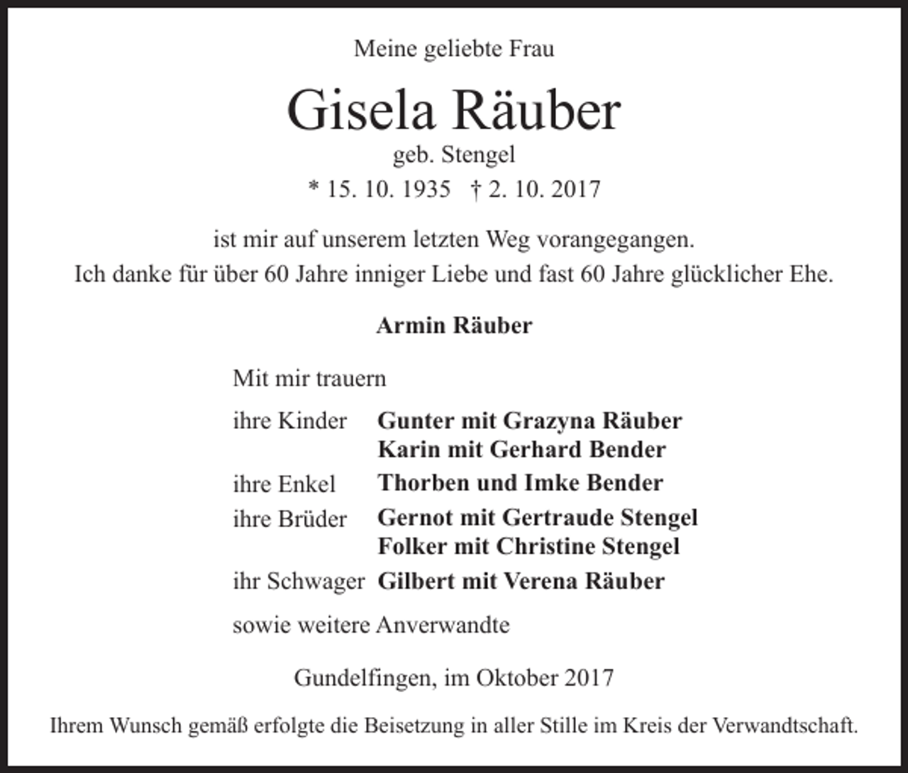 <p>MMeine<br />ei n e g geliebte<br />eli e bt e FrFrau<br />au</p><p>Gis el a RRäuber<br />ä u b er<br />Gisela<br />ggeb.<br />e b. Stengel<br />St e n g el<br />** 115.<br />5. 110.<br />0. 11935<br />9 3 5 †† 2.<br />2. 110.<br />0. 22</p><p>ist mir<br />mir auf<br />a uf unserem<br />u ns er e m lletzten<br />et zt en Weg<br />We g vvorangegangen.<br />or a n g e g a n g e n.<br />IIch<br />c h danke<br />d a n k e ffür<br />ür über<br />ü b er 60<br />6 0 Jahre<br />J a hr e iinniger<br />n ni g er Liebe<br />Li e b e und<br />u n d ffast<br />ast 60<br />6 0 JJahre<br />a hr e gl<br />glücklicher<br />ü c kli c h er Ehe.<br />E h e.<br />Armin<br />A r mi n RRäuber<br />ä u ber<br />Mit<br />a u er n<br />Mit mir<br />mirtrtrauern<br />GGunter<br />u nt e r mit<br />mit GGrazyna<br />r a z y n a RRäuber<br />ä u ber<br />K a ri n mit<br />mit GGerhard<br />e r h a r d BBender<br />e n der<br />Karin<br />TThorben<br />h o r b e n uund<br />n d IImke<br />m k e BBender<br />e n der<br />iihre<br />hr e Enkel<br />E n k el<br />G<br />e<br />r<br />n<br />ot<br />mit<br />G<br />e<br />rt<br />r<br />a<br />u<br />d<br />e<br />SStengel<br />t e n g el<br />Gernot<br />mit<br />Gertraude<br />iihre<br />hr e Brüder<br />Br ü d er<br />Stengel<br />FFolker<br />ol k e r mit<br />mit Christine<br />C h risti n e St<br />e n g el<br />iihr<br />hr Schwager<br />S c h w a g er Gil<br />Gilbert<br />b e rt mit<br />mit Ve<br />Verena<br />r e n a RRäuber<br />ä u ber<br />iihre<br />hr e Kinder<br />Ki n d er</p><p>ssowie<br />o wi e weitere<br />w eit er e Anverwandte<br />A n v er w a n d t e<br />GGundelfingen,<br />u n d elfi n g e n, i im<br />m OOktober<br />kt o b e r<br />IIhrem<br />hr e m Wunsch<br />W u ns c h gemäß<br />g e m ä ß erfolgte<br />erfol gt e di<br />die<br />e Beisetzung<br />B eis et z u n g iin<br />n al<br />aller<br />l er Stille<br />Still e iimm Kreis<br />Kr eis der<br />d er Verwandtschaft.<br />Verw a n dts c h aft.</p>