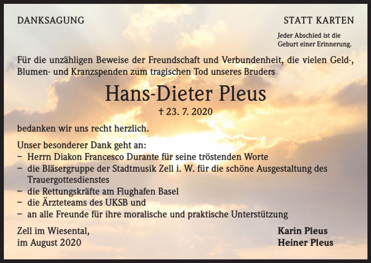 <p>DANKSAGUNG</p><p>STATT KARTEN<br />Jeder Abschied ist die<br />Geburt einer Erinnerung.</p><p>Für die unzähligen Beweise der Freundschaft und Verbundenheit, die vielen Geld-,<br />Blumen- und Kranzspenden zum tragischen Tod unseres Bruders</p><p>Hans-Dieter Pleus<br />† 23. 7. 2020</p><p>bedanken wir uns recht herzlich.<br />Unser besonderer Dank geht an:<br />– Herrn Diakon Francesco Durante für seine tröstenden Worte<br />– die Bläsergruppe der Stadtmusik Zell i. W. für die schöne Ausgestaltung des<br />Trauergottesdienstes<br />– die Rettungskräfte am Flughafen Basel<br />– die Ärzteteams des UKSB und<br />– an alle Freunde für ihre moralische und praktische Unterstützung<br />Zell im Wiesental,<br />im August 2020</p><p>Karin Pleus<br />Heiner Pleus</p>