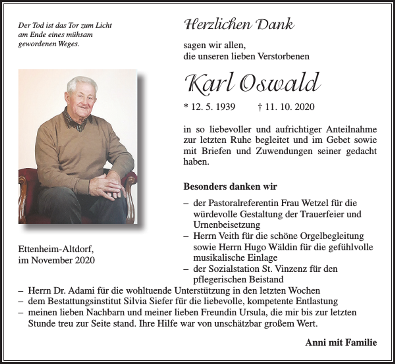 <p>Der Tod ist das Tor zum Licht<br />am Ende eines mühsam<br />gewordenen Weges.</p><p>Herzlichen Dank<br />sagen wir allen,<br />die unseren lieben Verstorbenen</p><p>Karl Oswald<br />* 12. 5. 1939</p><p>† 11. 10. 2020</p><p>in so liebevoller und aufrichtiger Anteilnahme<br />zur letzten Ruhe begleitet und im Gebet sowie<br />mit Briefen und Zuwendungen seiner gedacht<br />­haben.<br />Besonders danken wir<br />– der Pastoralreferentin Frau Wetzel für die<br />würdevolle Gestaltung der Trauerfeier und<br />Urnenbeisetzung<br />– Herrn Veith für die schöne Orgelbegleitung<br />sowie Herrn Hugo Wäldin für die gefühlvolle<br />Ettenheim-Altdorf,<br />musikalische Einlage<br />im November 2020<br />– der Sozialstation St. Vinzenz für den<br />­pflegerischen Beistand<br />– Herrn Dr. Adami für die wohltuende Unterstützung in den letzten Wochen<br />– dem Bestattungsinstitut Silvia Siefer für die liebevolle, kompetente Entlastung<br />– meinen lieben Nachbarn und meiner lieben Freundin Ursula, die mir bis zur letzten<br />­Stunde treu zur Seite stand. Ihre Hilfe war von unschätzbar großem Wert.<br />Anni mit Familie</p>