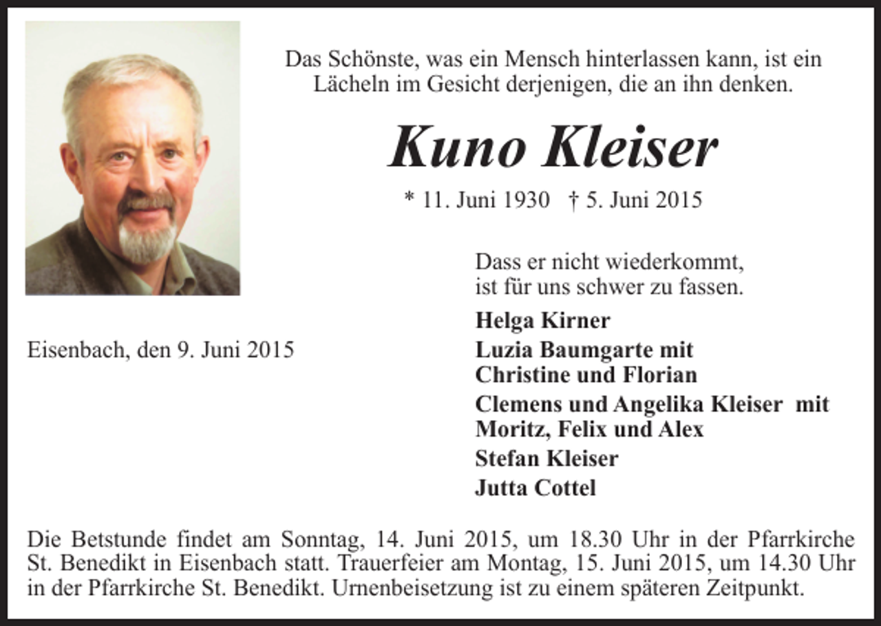 <p>Das Schönste, was ein Mensch hinterlassen kann, ist ein<br />Lächeln im Gesicht derjenigen, die an ihn denken.</p><p>Kuno Kleiser<br />* 11. Juni 1930 † 5. Juni 2015</p><p>Eisenbach, den 9. Juni 2015</p><p>Dass er nicht wiederkommt,<br />ist für uns schwer zu fassen.<br />Helga Kirner<br />Luzia Baumgarte mit<br />Christine und Florian<br />Clemens und Angelika Kleiser mit<br />Moritz, Felix und Alex<br />Stefan Kleiser<br />Jutta Cottel</p><p>Die Betstunde findet am Sonntag, 14. Juni 2015, um 18.30 Uhr in der Pfarrkirche<br />St. Benedikt in Eisenbach statt. Trauerfeier am Montag, 15. Juni 2015, um 14.30 Uhr<br />in der Pfarrkirche St. Benedikt. Urnenbeisetzung ist zu einem späteren Zeitpunkt.</p>