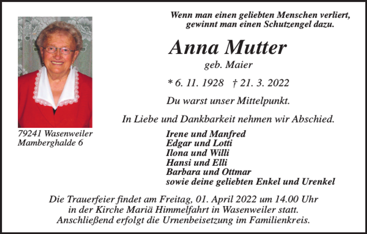 <p>Wenn man einen geliebten Menschen verliert,<br />gewinnt man einen Schutzengel dazu.</p><p>Anna Mutter<br />geb. Maier<br />* 6. 11. 1928 † 21. 3. 2022<br />Du warst unser Mittelpunkt.<br />In Liebe und Dankbarkeit nehmen wir Abschied.<br />79241 Wasenweiler<br />Mamberghalde 6</p><p>Irene und Manfred<br />Edgar und Lotti<br />Ilona und Willi<br />Hansi und Elli<br />Barbara und Ottmar<br />sowie deine geliebten Enkel und Urenkel</p><p>Die Trauerfeier findet am Freitag, 01. April 2022 um 14.00 Uhr<br />in der Kirche Mariä Himmelfahrt in Wasenweiler statt.<br />Anschließend erfolgt die Urnenbeisetzung im Familienkreis.</p>