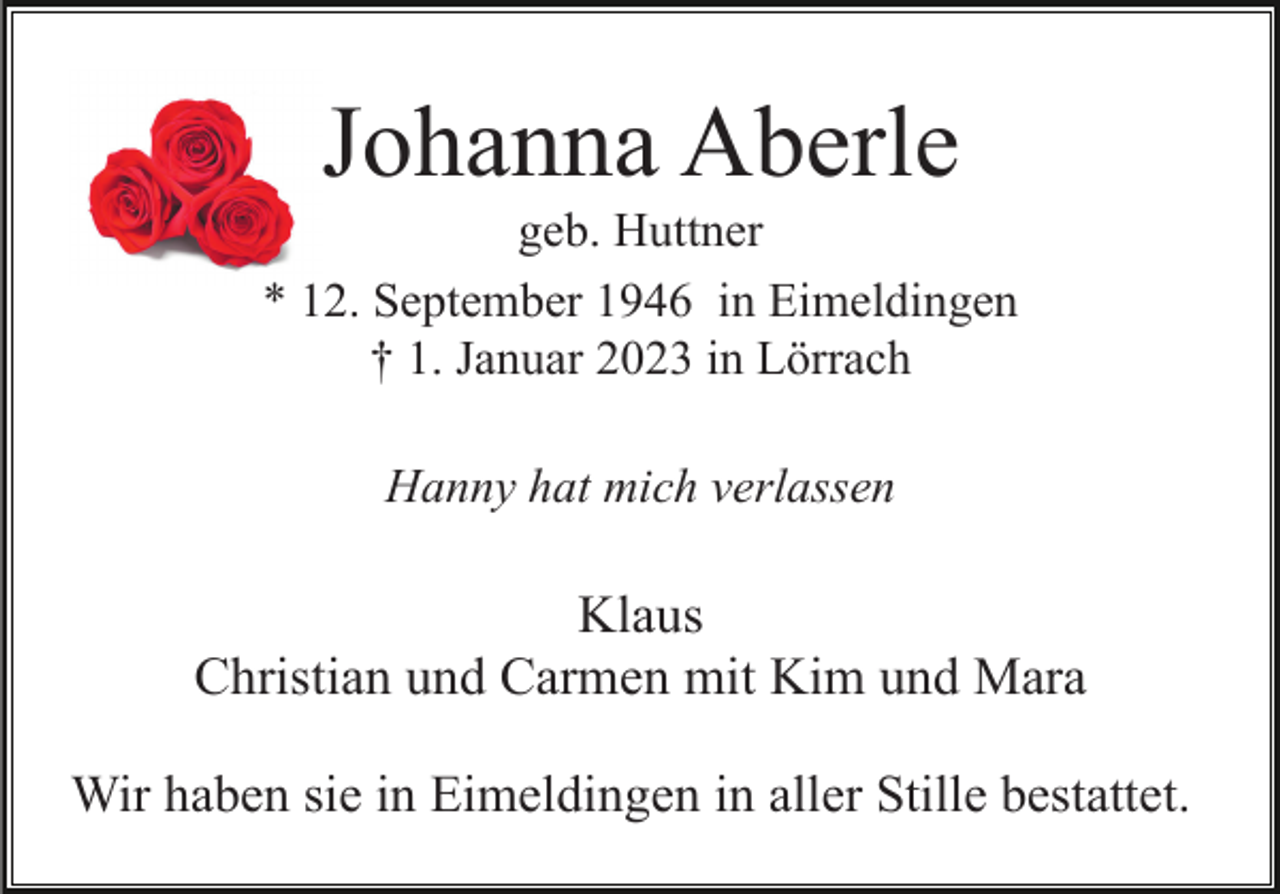 <p>Johanna Aberle<br />geb. Huttner<br />* 12. September 1946 in Eimeldingen<br />† 1. Januar 2023 in Lörrach<br />Hanny hat mich verlassen</p><p>Klaus<br />Christian und Carmen mit Kim und Mara<br />Wir haben sie in Eimeldingen in aller Stille bestattet.</p>