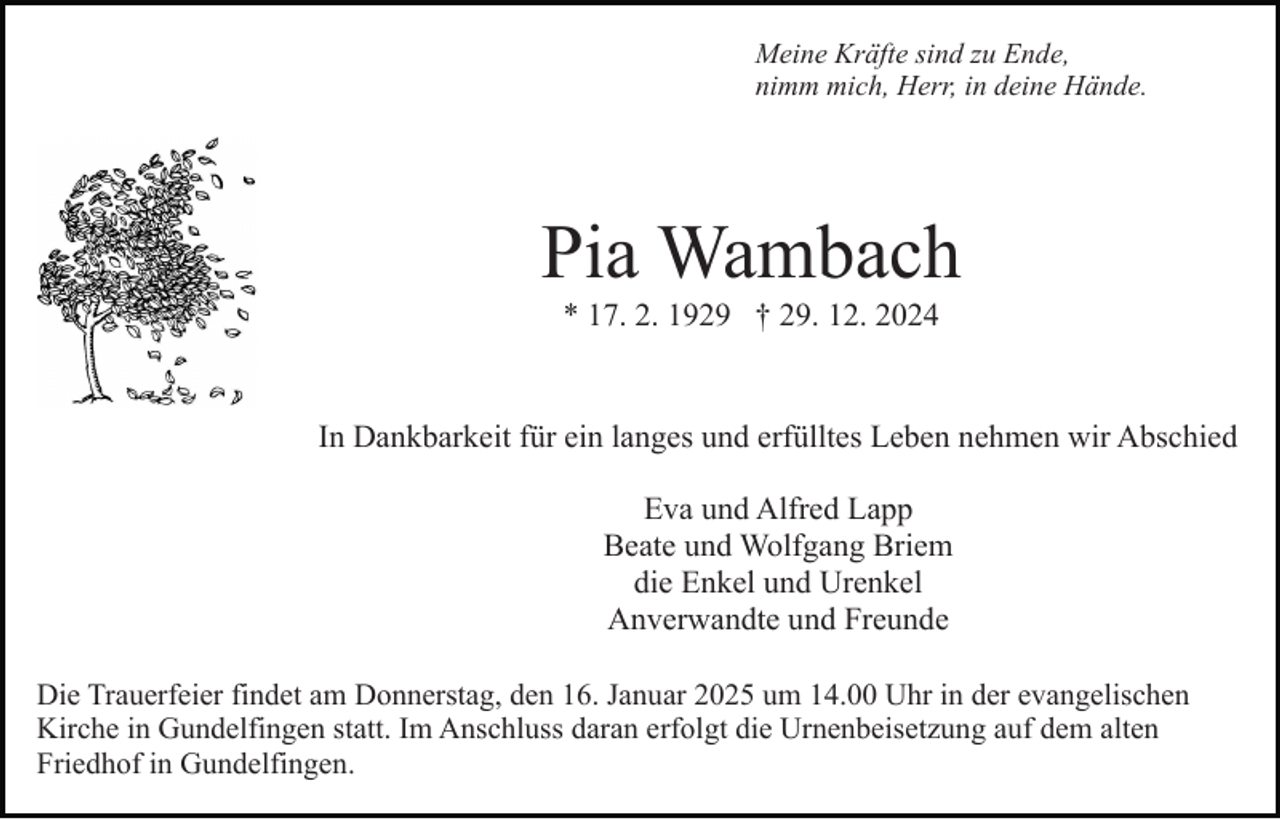 <p>Meine Kräfte sind zu Ende,<br />nimm mich, Herr, in deine Hände.</p><p>Pia Wambach<br />* 17. 2. 1929 † 29. 12. 2024</p><p>In Dankbarkeit für ein langes und erfülltes Leben nehmen wir Abschied<br />Eva und Alfred Lapp<br />Beate und Wolfgang Briem<br />die Enkel und Urenkel<br />Anverwandte und Freunde<br />Die Trauerfeier findet am Donnerstag, den 16. Januar 2025 um 14.00 Uhr in der evangelischen<br />Kirche in Gundelfingen statt. Im Anschluss daran erfolgt die Urnenbeisetzung auf dem alten<br />Friedhof in Gundelfingen.</p>
