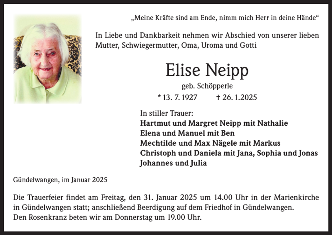 <p>„Meine Kräfte sind am Ende, nimm mich Herr in deine Hände“</p><p>In Liebe und Dankbarkeit nehmen wir Abschied von unserer lieben<br />Mutter, Schwiegermutter, Oma, Uroma und Gotti</p><p>Elise Neipp<br />geb. Schöpperle<br />* 13. 7. 1927<br />† 26. 1.2025<br />In stiller Trauer:<br />Hartmut und Margret Neipp mit Nathalie<br />Elena und Manuel mit Ben<br />Mechtilde und Max Nägele mit Markus<br />Christoph und Daniela mit Jana, Sophia und Jonas<br />Johannes und Julia<br />Gündelwangen, im Januar 2025</p><p>Die Trauerfeier findet am Freitag, den 31. Januar 2025 um 14.00 Uhr in der Marienkirche<br />in Gündelwangen statt; anschließend Beerdigung auf dem Friedhof in Gündelwangen.<br />Den Rosenkranz beten wir am Donnerstag um 19.00 Uhr.</p>