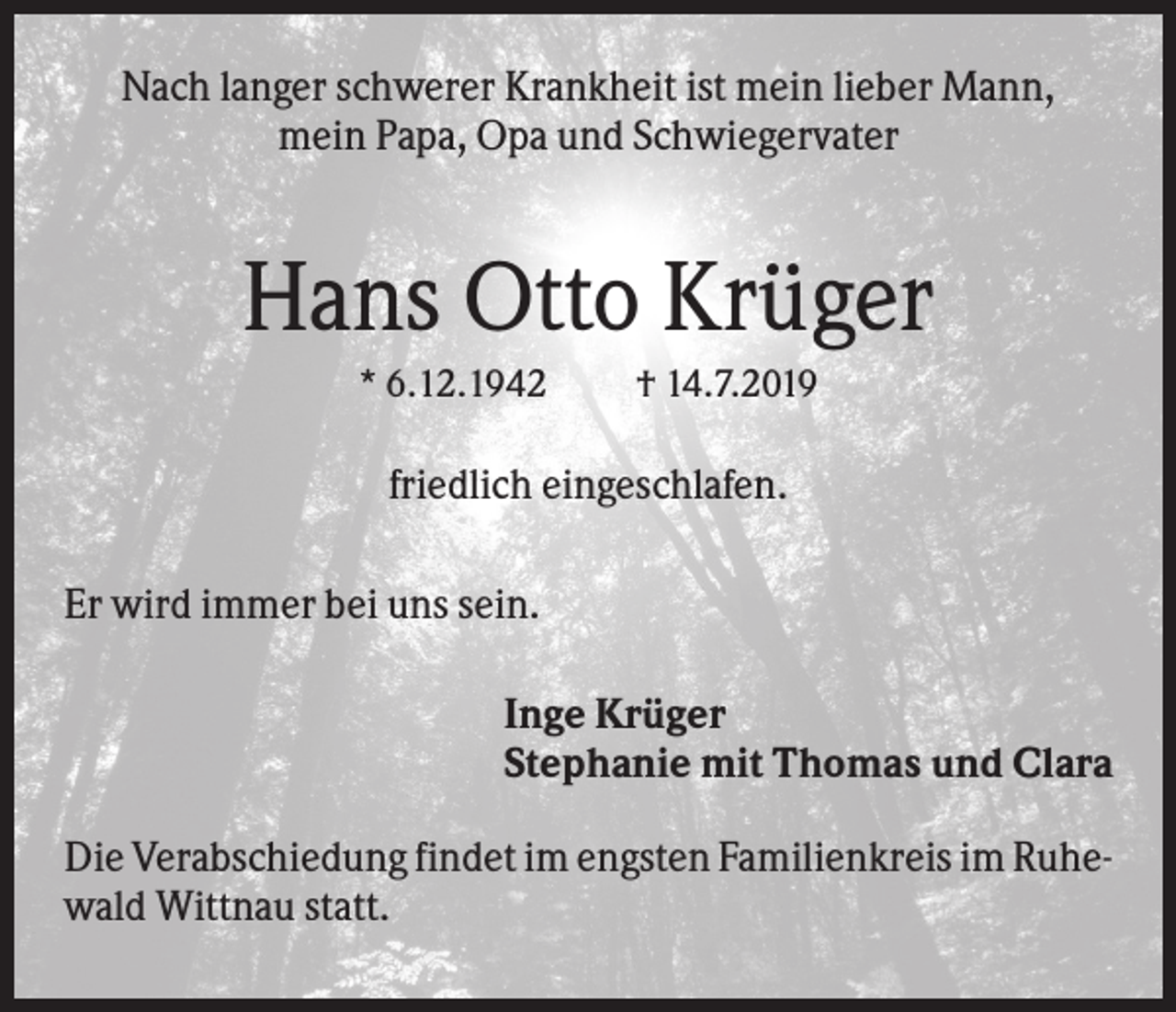 <p>Nach langer schwerer Krankheit ist mein lieber Mann,<br />mein Papa, Opa und Schwiegervater</p><p>Hans Otto Krüger<br />* 6.12.1942</p><p>† 14.7.2019</p><p>friedlich eingeschlafen.<br />Er wird immer bei uns sein.<br />Inge Krüger<br />Stephanie mit Thomas und Clara<br />Die Verabschiedung findet im engsten Familienkreis im Ruhewald Wittnau statt.</p>
