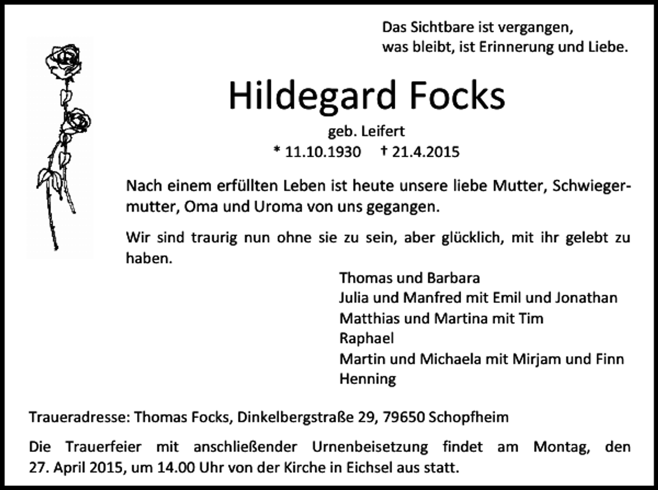 <p>Das Sichtbare ist vergangen,<br />was bleibt, ist Erinnerung und Liebe.</p><p>Hildegard Focks<br />geb. Leifert<br />* 11.10.1930 † 21.4.2015</p><p>Nach einem erfüllten Leben ist heute unsere liebe Mutter, Schwiegermutter, Oma und Uroma von uns gegangen.<br />Wir sind traurig nun ohne sie zu sein, aber glücklich, mit ihr gelebt zu<br />haben.<br />Thomas und Barbara<br />Julia und Manfred mit Emil und Jonathan<br />Matthias und Martina mit Tim<br />Raphael<br />Martin und Michaela mit Mirjam und Finn<br />Henning<br />Traueradresse: Thomas Focks, Dinkelbergstraße 29, 79650 Schopfheim<br />Die Trauerfeier mit anschließender Urnenbeisetzung findet am Montag, den<br />27. April 2015, um 14.00 Uhr von der Kirche in Eichsel aus statt.</p>