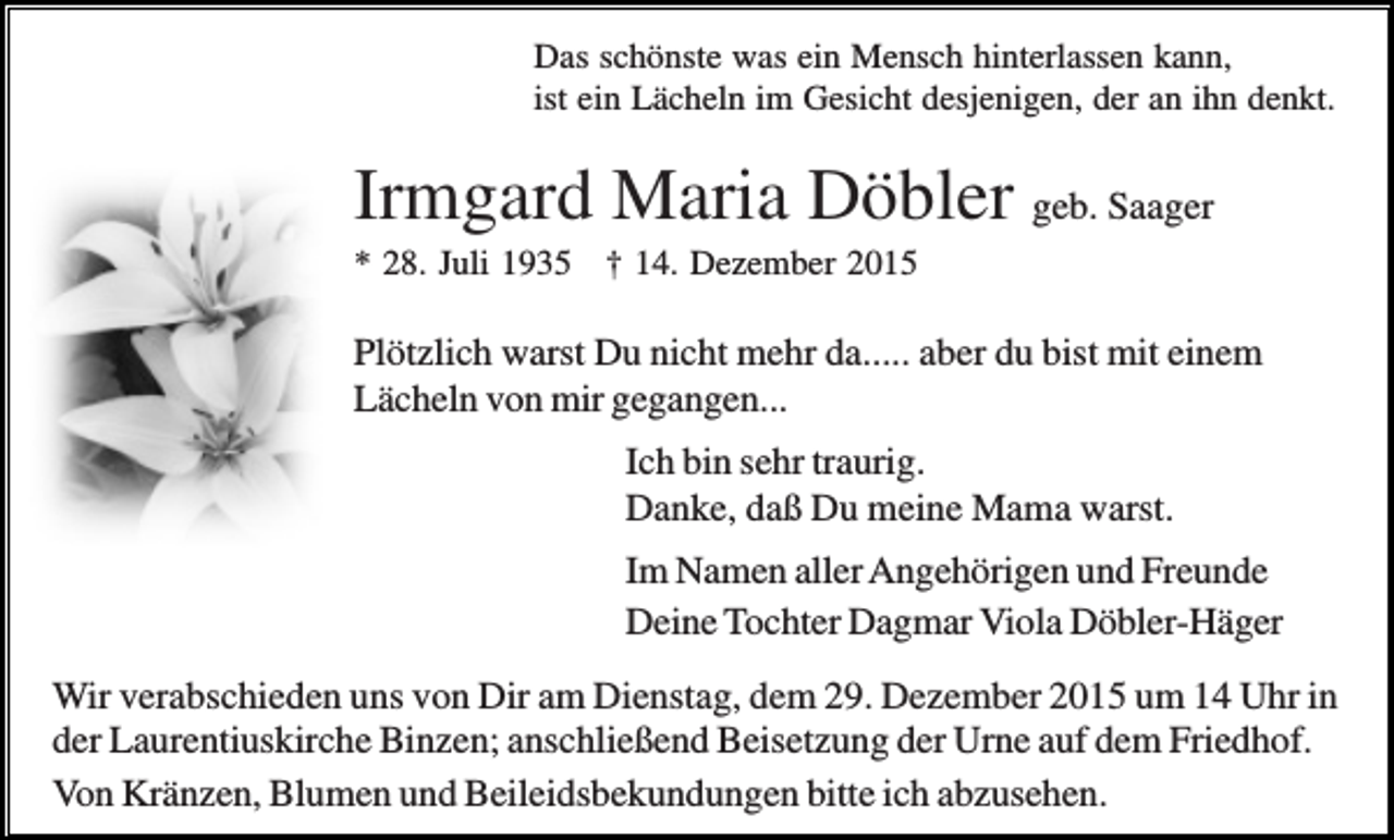 <p>Das schönste was ein Mensch hinterlassen kann,<br />ist ein Lächeln im Gesicht desjenigen, der an ihn denkt.</p><p>Irmgard Maria Döbler geb. Saager<br />* 28. Juli 1935 † 14. Dezember 2015</p><p>Plötzlich warst Du nicht mehr da..... aber du bist mit einem<br />Lächeln von mir gegangen...<br />Ich bin sehr traurig.<br />Danke, daß Du meine Mama warst.<br />Im Namen aller Angehörigen und Freunde<br />Deine Tochter Dagmar Viola Döbler-Häger<br />Wir verabschieden uns von Dir am Dienstag, dem 29. Dezember 2015 um 14 Uhr in<br />der Laurentiuskirche Binzen; anschließend Beisetzung der Urne auf dem Friedhof.<br />Von Kränzen, Blumen und Beileidsbekundungen bitte ich abzusehen.</p>