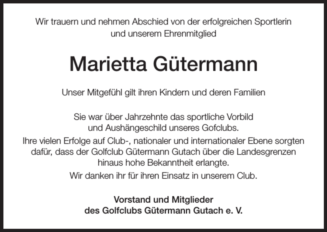<p>Wir trauern und nehmen Abschied von der erfolgreichen Sportlerin<br />und unserem Ehrenmitglied</p><p>Marietta Gütermann<br />Unser Mitgefühl gilt ihren Kindern und deren Familien<br />Sie war über Jahrzehnte das sportliche Vorbild<br />und Aushängeschild unseres Gofclubs.<br />Ihre vielen Erfolge auf Club-, nationaler und internationaler Ebene sorgten<br />dafür, dass der Golfclub Gütermann Gutach über die Landesgrenzen<br />hinaus hohe Bekanntheit erlangte.<br />Wir danken ihr für ihren Einsatz in unserem Club.<br />Vorstand und Mitglieder<br />des Golfclubs Gütermann Gutach e. V.</p>