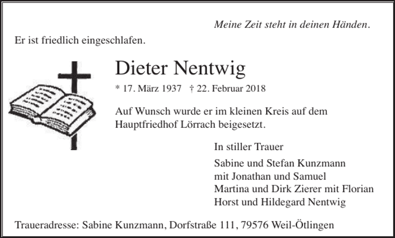 <p>Meine Zeit steht in deinen Händen.<br />Er ist friedlich eingeschlafen.</p><p>Dieter Nentwig<br />* 17. März 1937 † 22. Februar 2018</p><p>Auf Wunsch wurde er im kleinen Kreis auf dem<br />Hauptfriedhof Lörrach beigesetzt.<br />In stiller Trauer<br />Sabine und Stefan Kunzmann<br />mit Jonathan und Samuel<br />Martina und Dirk Zierer mit Florian<br />Horst und Hildegard Nentwig<br />Traueradresse: Sabine Kunzmann, Dorfstraße 111, 79576 Weil-Ötlingen</p>