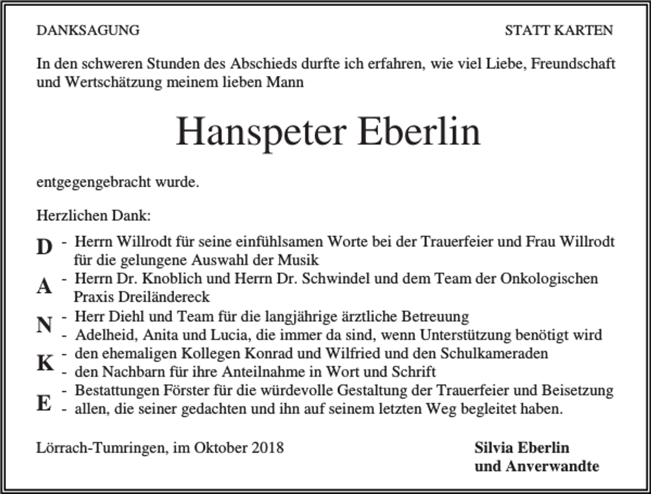 <p>DANKSAGUNG</p><p>STATT KARTEN</p><p>In den schweren Stunden des Abschieds durfte ich erfahren, wie viel Liebe, Freundschaft<br />und Wertschätzung meinem lieben Mann</p><p>Hanspeter Eberlin<br />entgegengebracht wurde.<br />Herzlichen Dank:</p><p>D<br />A<br />N<br />K<br />E</p><p>- Herrn Willrodt für seine einfühlsamen Worte bei der Trauerfeier und Frau Willrodt<br />für die gelungene Auswahl der Musik<br />- Herrn Dr. Knoblich und Herrn Dr. Schwindel und dem Team der Onkologischen<br />Praxis Dreiländereck<br />- Herr Diehl und Team für die langjährige ärztliche Betreuung<br />- Adelheid, Anita und Lucia, die immer da sind, wenn Unterstützung benötigt wird<br />- den ehemaligen Kollegen Konrad und Wilfried und den Schulkameraden<br />- den Nachbarn für ihre Anteilnahme in Wort und Schrift<br />- Bestattungen Förster für die würdevolle Gestaltung der Trauerfeier und Beisetzung<br />- allen, die seiner gedachten und ihn auf seinem letzten Weg begleitet haben.</p><p>Lörrach-Tumringen, im Oktober 2018</p><p>Silvia Eberlin<br />und Anverwandte</p>