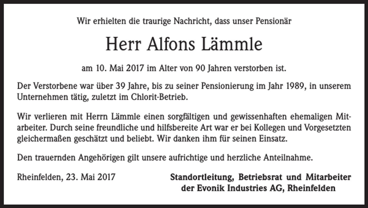 <p>Wir erhielten die traurige Nachricht, dass unser Pensionär</p><p>Herr Alfons Lämmle<br />am 10. Mai 2017 im Alter von 90 Jahren verstorben ist.<br />Der Verstorbene war über 39 Jahre, bis zu seiner Pensionierung im Jahr 1989, in unserem<br />Unternehmen tätig, zuletzt im Chlorit-Betrieb.<br />Wir verlieren mit Herrn Lämmle einen sorgfältigen und gewissenhaften ehemaligen Mit­<br />arbeiter. Durch seine freundliche und hilfsbereite Art war er bei Kollegen und Vorgesetzten<br />gleichermaßen geschätzt und beliebt. Wir danken ihm für seinen Einsatz.<br />Den trauernden Angehörigen gilt unsere aufrichtige und herzliche Anteilnahme.<br />Rheinfelden, 23. Mai 2017</p><p>Standortleitung, Betriebsrat und Mitarbeiter<br />der Evonik Industries AG, Rheinfelden</p>
